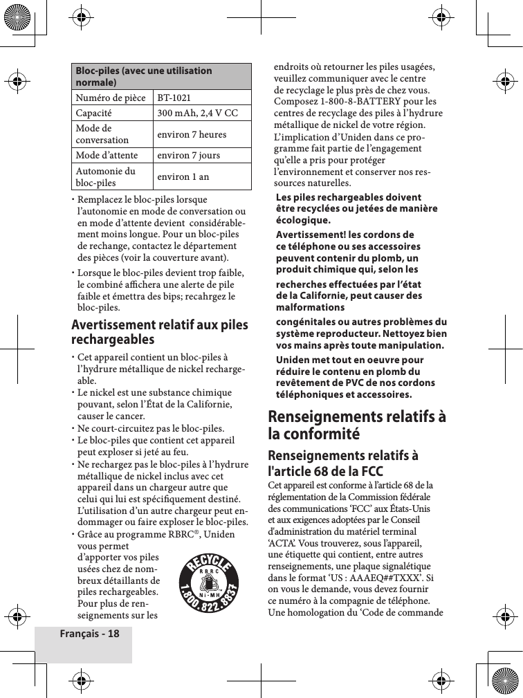 Français - 18Bloc-piles (avec une utilisation normale)Numéro de pièce BT-1021Capacité 300 mAh, 2,4 V CCMode de conversation environ 7 heuresMode d’attente environ 7 joursAutomonie du bloc-piles environ 1 an xRemplacez le bloc-piles lorsque l’autonomie en mode de conversation ou en mode d’attente devient  considérable-ment moins longue. Pour un bloc-piles de rechange, contactez le département des pièces (voir la couverture avant). xLorsque le bloc-piles devient trop faible, le combiné achera une alerte de pile faible et émettra des bips; recahrgez le bloc-piles. Avertissement relatif aux piles rechargeables xCet appareil contient un bloc-piles à l’hydrure métallique de nickel recharge-able.  xLe nickel est une substance chimique pouvant, selon l’État de la Californie, causer le cancer. xNe court-circuitez pas le bloc-piles. xLe bloc-piles que contient cet appareil peut exploser si jeté au feu. xNe rechargez pas le bloc-piles à l’hydrure métallique de nickel inclus avec cet appareil dans un chargeur autre que celui qui lui est spéciquement destiné. L’utilisation d’un autre chargeur peut en-dommager ou faire exploser le bloc-piles. xGrâce au programme RBRC®, Uniden vous permet d’apporter vos piles usées chez de nom-breux détaillants de piles rechargeables. Pour plus de ren-seignements sur les endroits où retourner les piles usagées, veuillez communiquer avec le centre de recyclage le plus près de chez vous. Composez 1-800-8-BATTERY pour les centres de recyclage des piles à l’hydrure métallique de nickel de votre région.   L’implication d’Uniden dans ce pro-gramme fait partie de l’engagement qu’elle a pris pour protéger l’environnement et conserver nos res-sources naturelles.Les piles rechargeables doivent être recyclées ou jetées de manière écologique.Avertissement! les cordons de ce téléphone ou ses accessoires peuvent contenir du plomb, un produit chimique qui, selon les recherches effectuées par l’état de la Californie, peut causer des malformations congénitales ou autres problèmes du système reproducteur. Nettoyez bien vos mains après toute manipulation. Uniden met tout en oeuvre pour réduire le contenu en plomb du revêtement de PVC de nos cordons téléphoniques et accessoires.Renseignements relatifs à la conformitéRenseignements relatifs à l&apos;article 68 de la FCCCet appareil est conforme à l’article 68 de la réglementation de la Commission fédérale des communications ‘FCC’ aux États-Unis et aux exigences adoptées par le Conseil d&apos;administration du matériel terminal ‘ACTA’. Vous trouverez, sous l’appareil, une étiquette qui contient, entre autres renseignements, une plaque signalétique dans le format ‘US : AAAEQ##TXXX’. Si on vous le demande, vous devez fournir ce numéro à la compagnie de téléphone.Une homologation du ‘Code de commande 