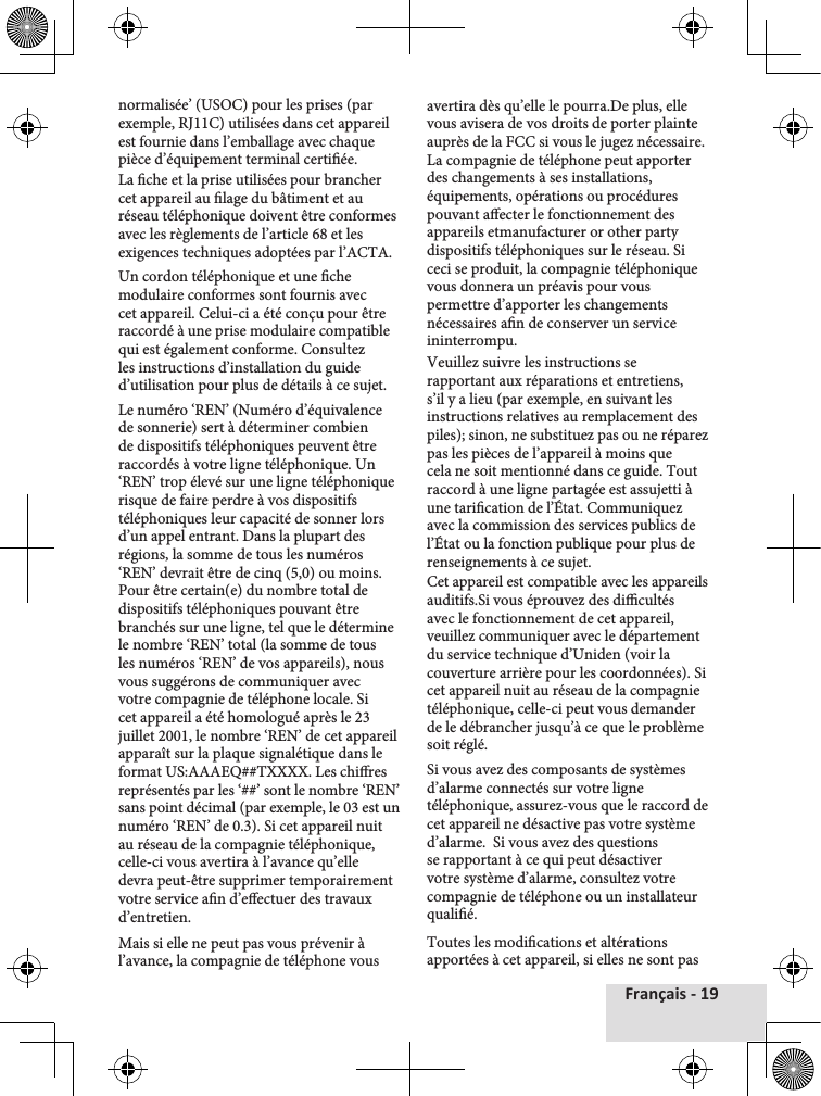 Français - 19normalisée’ (USOC) pour les prises (par exemple, RJ11C) utilisées dans cet appareil est fournie dans l’emballage avec chaque pièce d’équipement terminal certiée.La che et la prise utilisées pour brancher cet appareil au lage du bâtiment et au réseau téléphonique doivent être conformes avec les règlements de l’article 68 et les exigences techniques adoptées par l’ACTA.Un cordon téléphonique et une che modulaire conformes sont fournis avec cet appareil. Celui-ci a été conçu pour être raccordé à une prise modulaire compatible qui est également conforme. Consultez les instructions d’installation du guide d’utilisation pour plus de détails à ce sujet.Le numéro ‘REN’ (Numéro d’équivalence de sonnerie) sert à déterminer combien de dispositifs téléphoniques peuvent être raccordés à votre ligne téléphonique. Un ‘REN’ trop élevé sur une ligne téléphonique risque de faire perdre à vos dispositifs téléphoniques leur capacité de sonner lors d’un appel entrant. Dans la plupart des régions, la somme de tous les numéros ‘REN’ devrait être de cinq (5,0) ou moins. Pour être certain(e) du nombre total de dispositifs téléphoniques pouvant être branchés sur une ligne, tel que le détermine le nombre ‘REN’ total (la somme de tous les numéros ‘REN’ de vos appareils), nous vous suggérons de communiquer avec votre compagnie de téléphone locale. Si cet appareil a été homologué après le 23 juillet 2001, le nombre ‘REN’ de cet appareil apparaît sur la plaque signalétique dans le format US:AAAEQ##TXXXX. Les chires  représentés par les ‘##’ sont le nombre ‘REN’ sans point décimal (par exemple, le 03 est un numéro ‘REN’ de 0.3). Si cet appareil nuit au réseau de la compagnie téléphonique, celle-ci vous avertira à l’avance qu’elle devra peut-être supprimer temporairement votre service an d’eectuer des travaux d’entretien.Mais si elle ne peut pas vous prévenir à l’avance, la compagnie de téléphone vous avertira dès qu’elle le pourra.De plus, elle vous avisera de vos droits de porter plainte auprès de la FCC si vous le jugez nécessaire. La compagnie de téléphone peut apporter des changements à ses installations, équipements, opérations ou procédures pouvant aecter le fonctionnement des appareils etmanufacturer or other party dispositifs téléphoniques sur le réseau. Si ceci se produit, la compagnie téléphonique vous donnera un préavis pour vous permettre d’apporter les changements nécessaires an de conserver un service ininterrompu.Veuillez suivre les instructions se rapportant aux réparations et entretiens, s’il y a lieu (par exemple, en suivant les instructions relatives au remplacement des piles); sinon, ne substituez pas ou ne réparez pas les pièces de l’appareil à moins que cela ne soit mentionné dans ce guide. Tout raccord à une ligne partagée est assujetti à une tarication de l’État. Communiquez avec la commission des services publics de l’État ou la fonction publique pour plus de renseignements à ce sujet.Cet appareil est compatible avec les appareils auditifs.Si vous éprouvez des dicultés avec le fonctionnement de cet appareil, veuillez communiquer avec le département du service technique d’Uniden (voir la couverture arrière pour les coordonnées). Si cet appareil nuit au réseau de la compagnie téléphonique, celle-ci peut vous demander de le débrancher jusqu’à ce que le problème soit réglé. Si vous avez des composants de systèmes d’alarme connectés sur votre ligne téléphonique, assurez-vous que le raccord de cet appareil ne désactive pas votre système d’alarme.  Si vous avez des questions se rapportant à ce qui peut désactiver votre système d’alarme, consultez votre compagnie de téléphone ou un installateur qualié.Toutes les modications et altérations apportées à cet appareil, si elles ne sont pas 