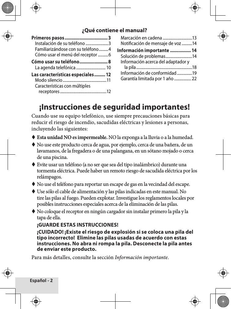 Español - 2Primeros pasos ...................................3Instalación de su teléfono ........................3Familiarizándose con su teléfono ..........4Cómo usar el menú del receptor ...........6Cómo usar su teléfono .......................8La agenda telefónica ............................... 10Las características especiales ......... 12Modo silencio ..............................................11Características con múltiples receptores .................................................12Marcación en cadena ...............................13Noticación de mensaje de voz ...........14Información importante ................. 14Solución de problemas ............................14Información acerca del adaptador y la pila ...........................................................18Información de conformidad ................19Garantía limitada por 1 año .................. 22¡Instrucciones de seguridad importantes!Cuando use su equipo telefónico, use siempre precauciones básicas para reducir el riesgo de incendio, sacudidas eléctricas y lesiones a personas, incluyendo las siguientes:  Esta unidad NO es impermeable. NO la exponga a la lluvia o a la humedad. No use este producto cerca de agua, por ejemplo, cerca de una bañera, de un lavamanos, de la fregadera o de una palangana, en un sótano mojado o cerca de una piscina. Evite usar un teléfono (a no ser que sea del tipo inalámbrico) durante una tormenta eléctrica. Puede haber un remoto riesgo de sacudida eléctrica por los relámpagos. No use el teléfono para reportar un escape de gas en la vecindad del escape. Use sólo el cable de alimentación y las pilas indicadas en este manual. No tire las pilas al fuego. Pueden explotar. Investigue los reglamentos locales por posibles instrucciones especiales acerca de la eliminación de las pilas. No coloque el receptor en ningún cargador sin instalar primero la pila y la tapa de ella.  ¡GUARDE ESTAS INSTRUCCIONES!¡CUIDADO! ¡Existe el riesgo de explosión si se coloca una pila del tipo incorrecto!  Elimine las pilas usadas de acuerdo con estas instrucciones. No abra ni rompa la pila. Desconecte la pila antes de enviar este producto. Para más detalles, consulte la sección Información importante.¿Qué contiene el manual?