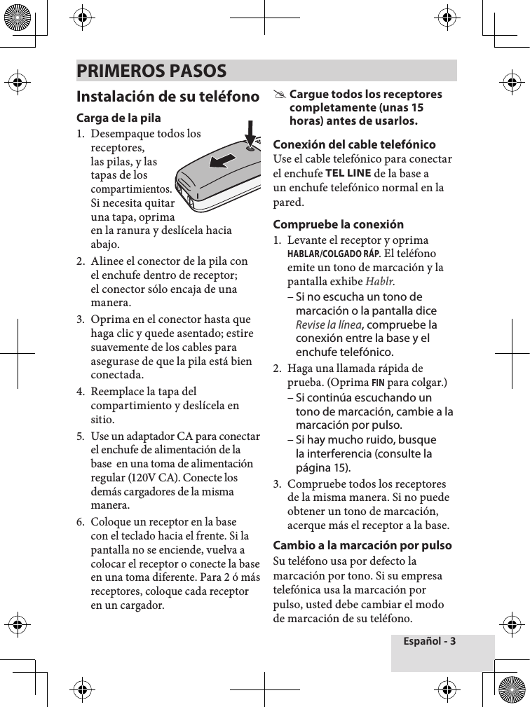 Español - 3Instalación de su teléfonoCarga de la pila1.  Desempaque todos losreceptores, las pilas, y las tapas de los compartimientos.Si necesita quitar una tapa, oprima en la ranura y deslícela hacia abajo.2.  Alinee el conector de la pila con el enchufe dentro de receptor; el conector sólo encaja de una manera. 3.  Oprima en el conector hasta que haga clic y quede asentado; estire suavemente de los cables para asegurase de que la pila está bien conectada.4.  Reemplace la tapa del compartimiento y deslícela en sitio.5.  Use un adaptador CA para conectar el enchufe de alimentación de la base  en una toma de alimentación regular (120V CA). Conecte los demás cargadores de la misma manera. 6.  Coloque un receptor en la base con el teclado hacia el frente. Si la pantalla no se enciende, vuelva a colocar el receptor o conecte la base en una toma diferente. Para 2 ó más receptores, coloque cada receptor en un cargador.  #Cargue todos los receptores completamente (unas 15 horas) antes de usarlos.Conexión del cable telefónicoUse el cable telefónico para conectar el enchufe TEL LINE de la base a un enchufe telefónico normal en la pared.Compruebe la conexión1.  Levante el receptor y oprima HABLAR/COLGADO RÁP. El teléfono emite un tono de marcación y la pantalla exhibe Hablr. – Si no escucha un tono de marcación o la pantalla dice Revise la línea, compruebe la conexión entre la base y el enchufe telefónico. 2.  Haga una llamada rápida de prueba. (Oprima FIN para colgar.)  – Si continúa escuchando un tono de marcación, cambie a la marcación por pulso. – Si hay mucho ruido, busque la interferencia (consulte la página 15). 3.  Compruebe todos los receptores de la misma manera. Si no puede obtener un tono de marcación, acerque más el receptor a la base. Cambio a la marcación por pulsoSu teléfono usa por defecto la marcación por tono. Si su empresa telefónica usa la marcación por pulso, usted debe cambiar el modo de marcación de su teléfono.PRIMEROS PASOS