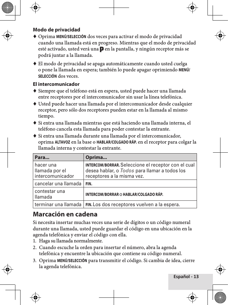 Español - 13Modo de privacidad ♦Oprima MENÚ/SELECCIÓN dos veces para activar el modo de privacidad cuando una llamada está en progreso. Mientras que el modo de privacidad esté activado, usted verá una   en la pantalla, y ningún receptor más se podrá juntar a la llamada. ♦El modo de privacidad se apaga automáticamente cuando usted cuelga o pone la llamada en espera; también lo puede apagar oprimiendo MENÚ/SELECCIÓN dos veces.El intercomunicador ♦Siempre que el teléfono está en espera, usted puede hacer una llamada entre receptores por el intercomunicador sin usar la línea telefónica. ♦Usted puede hacer una llamada por el intercomunicador desde cualquier receptor, pero sólo dos receptores pueden estar en la llamada al mismo tiempo. ♦Si entra una llamada mientras que está haciendo una llamada interna, el teléfono cancela esta llamada para poder contestar la entrante. ♦Si entra una llamada durante una llamada por el intercomunicador, oprima ALTAVOZ en la base o HABLAR/COLGADO RÁP. en el receptor para colgar la llamada interna y contestar la entrante.Para... Oprima...hacer una llamada por el intercomunicadorINTERCOM/BORRAR. Seleccione el receptor con el cual desea hablar, o Todos para llamar a todos los receptores a la misma vez.cancelar una llamadaFIN.contestar una llamadaINTERCOM/BORRAR o HABLAR/COLGADO RÁP.terminar una llamadaFIN. Los dos receptores vuelven a la espera.Marcación en cadena Si necesita insertar muchas veces una serie de dígitos o un código numeral durante una llamada, usted puede guardar el código en una ubicación en la agenda telefónica y enviar el código con ella.1.  Haga su llamada normalmente. 2.  Cuando escuche la orden para insertar el número, abra la agenda telefónica y encuentre la ubicación que contiene su código numeral.3.  Oprima MENÚ/SELECCIÓN para transmitir el código. Si cambia de idea, cierre la agenda telefónica.