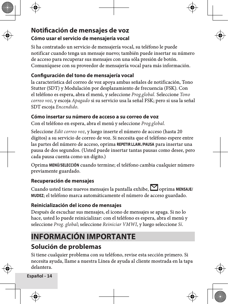 Español - 14Noticación de mensajes de voz Cómo usar el servicio de mensajería vocalSi ha contratado un servicio de mensajería vocal, su teléfono le puede notificar cuando tenga un mensaje nuevo; también puede insertar su número de acceso para recuperar sus mensajes con una sóla presión de botón. Comuníquese con su proveedor de mensajería vocal para más información.Conguración del tono de mensajería vocalla característica del correo de voz apoya ambas señales de notificación, Tono Stutter (SDT) y Modulación por desplazamiento de frecuencia (FSK). Con el teléfono es espera, abra el menú, y seleccione Prog.global. Seleccione Tono correo voz, y escoja Apagado si su servicio usa la señal FSK; pero si usa la señal SDT escoja Encendido.Cómo insertar su número de acceso a su correo de vozCon el teléfono en espera, abra el menú y seleccione Prog.global. Seleccione Edit correo voz, y luego inserte el número de acceso (hasta 20 dígitos) a su servicio de correo de voz. Si necesita que el teléfono espere entre las partes del número de acceso, oprima REPETIR LLAM./PAUSA para insertar una pausa de dos segundos. (Usted puede insertar tantas pausas como desee, pero cada pausa cuenta como un dígito.) Oprima MENÚ/SELECCIÓN cuando termine; el teléfono cambia cualquier número previamente guardado.Recuperación de mensajesCuando usted tiene nuevos mensajes la pantalla exhibe,   oprima MENSAJE/MUDEZ; el teléfono marca automáticamente el número de acceso guardado.Reinicialización del icono de mensajesDespués de escuchar sus mensajes, el icono de mensajes se apaga. Si no lo hace, usted lo puede reinicializar: con el teléfono es espera, abra el menú y seleccione Prog. global; seleccione Reiniciar VMWI, y luego seleccione Sí.INFORMACIÓN IMPORTANTESolución de problemasSi tiene cualquier problema con su teléfono, revise esta sección primero. Si necesita ayuda, llame a nuestra Línea de ayuda al cliente mostrada en la tapa delantera.