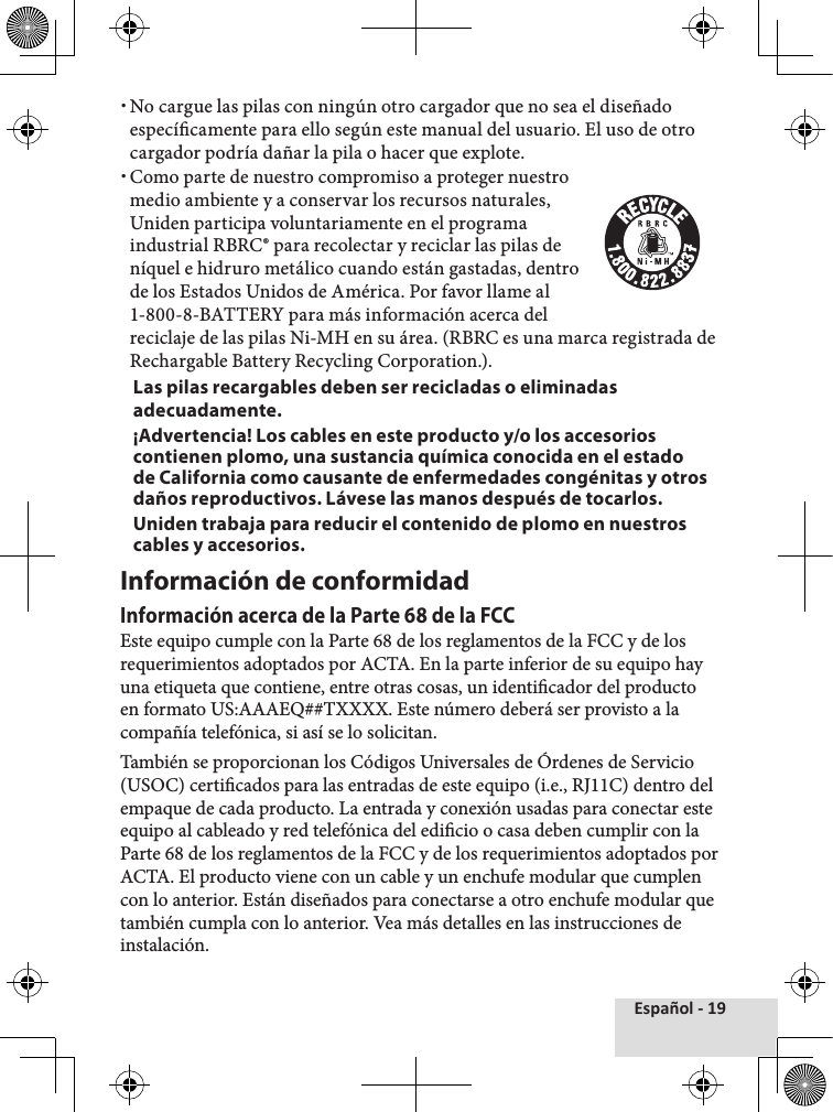 Español - 19 xNo cargue las pilas con ningún otro cargador que no sea el diseñado especícamente para ello según este manual del usuario. El uso de otro cargador podría dañar la pila o hacer que explote. xComo parte de nuestro compromiso a proteger nuestro medio ambiente y a conservar los recursos naturales, Uniden participa voluntariamente en el programa industrial RBRC® para recolectar y reciclar las pilas de níquel e hidruro metálico cuando están gastadas, dentro de los Estados Unidos de América. Por favor llame al 1-800-8-BATTERY para más información acerca del reciclaje de las pilas Ni-MH en su área. (RBRC es una marca registrada de Rechargable Battery Recycling Corporation.).Las pilas recargables deben ser recicladas o eliminadas adecuadamente.¡Advertencia! Los cables en este producto y/o los accesorios contienen plomo, una sustancia química conocida en el estado de California como causante de enfermedades congénitas y otros daños reproductivos. Lávese las manos después de tocarlos. Uniden trabaja para reducir el contenido de plomo en nuestros cables y accesorios.Información de conformidadInformación acerca de la Parte 68 de la FCCEste equipo cumple con la Parte 68 de los reglamentos de la FCC y de los requerimientos adoptados por ACTA. En la parte inferior de su equipo hay una etiqueta que contiene, entre otras cosas, un identicador del producto en formato US:AAAEQ##TXXXX. Este número deberá ser provisto a la compañía telefónica, si así se lo solicitan. También se proporcionan los Códigos Universales de Órdenes de Servicio (USOC) certicados para las entradas de este equipo (i.e., RJ11C) dentro del empaque de cada producto. La entrada y conexión usadas para conectar este equipo al cableado y red telefónica del edicio o casa deben cumplir con la Parte 68 de los reglamentos de la FCC y de los requerimientos adoptados por ACTA. El producto viene con un cable y un enchufe modular que cumplen con lo anterior. Están diseñados para conectarse a otro enchufe modular que también cumpla con lo anterior. Vea más detalles en las instrucciones de instalación.