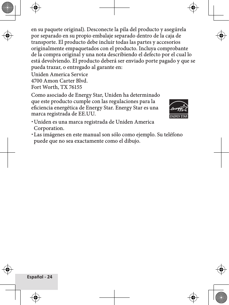 Español - 24en su paquete original). Desconecte la pila del producto y asegúrela por separado en su propio embalaje separado dentro de la caja de transporte. El producto debe incluir todas las partes y accesorios originalmente empaquetados con el producto. Incluya comprobante de la compra original y una nota describiendo el defecto por el cual lo está devolviendo. El producto deberá ser enviado porte pagado y que se pueda trazar, o entregado al garante en:Uniden America Service 4700 Amon Carter Blvd. Fort Worth, TX 76155Como asociado de Energy Star, Uniden ha determinado que este producto cumple con las regulaciones para la eciencia energética de Energy Star. Energy Star es una marca registrada de EE.UU. xUniden es una marca registrada de Uniden America Corporation. xLas imágenes en este manual son sólo como ejemplo. Su teléfono puede que no sea exactamente como el dibujo.