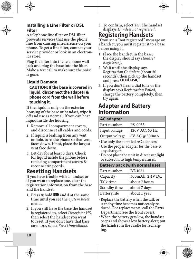 18Installing a Line Filter or DSL FilterA telephone line lter or DSL lter prevents services that use the phone line from causing interference on your phone. To get a line lter, contact your service provider or look in an electron-ics store. Plug the lter into the telephone wall jack and plug the base into the lter. Make a test call to make sure the noise is gone.Liquid DamageCAUTION: If the base is covered in liquid, disconnect the adapter &amp; phone cord from the wall before touching it.If the liquid is only on the exterior housing of the base or handset, wipe it o and use as normal. If you can hear liquid inside the housing:Remove all compartment covers, and disconnect all cables and cords.If liquid is leaking from any vent or hole, turn the phone so that vent faces down. If not, place the largest vent face down.Let dry for at least 3 days. Check for liquid inside the phone before replacing compartment covers &amp; reconnecting cords.Resetting HandsetsIf you have trouble with a handset or if you want to replace one, clear the registration information from the base and the handset:Press &amp; hold End and # at the same time until you see the System Reset menu.If you still have the base the handset is registered to, select Deregister HS, then select the handset you want to reset. If you don’t have that base anymore, select Base Unavailable.1.2.3.1.2.To conrm, select Yes. e handset displays Handset not registered. Registering HandsetsIf you see a “not registered” message on a handset, you must register it to a base before using it.Place the handset in the base; the display should say Handset Registering.Wait until the display says Registration Complete (about 30 seconds), then pick up the handset and press Talk/flash.If you don’t hear a dial tone or the display says Registration Failed, charge the battery completely, then try again.Adapter and Battery InformationAC adapterPart number PS-0035Input voltage 120V AC, 60 HzOutput voltage 8V AC @ 300mAUse only the supplied AC adapters.Use the proper adapter for the base &amp; any chargers.Do not place the unit in direct sunlight or subject it to high temperatures.Battery pack (with normal use)Part number BT-1021Capacity 300mAh, 2.4V DCTalk time about 7 hoursStandby time about 7 daysBattery life about 1 yearReplace the battery when the talk or standby time becomes noticeably re-duced. For replacements, call the Parts Department (see the front cover).When the battery gets low, the handset beeps and shows a low battery alert; put the handset in the cradle for recharg-ing. 3.1.2.3.