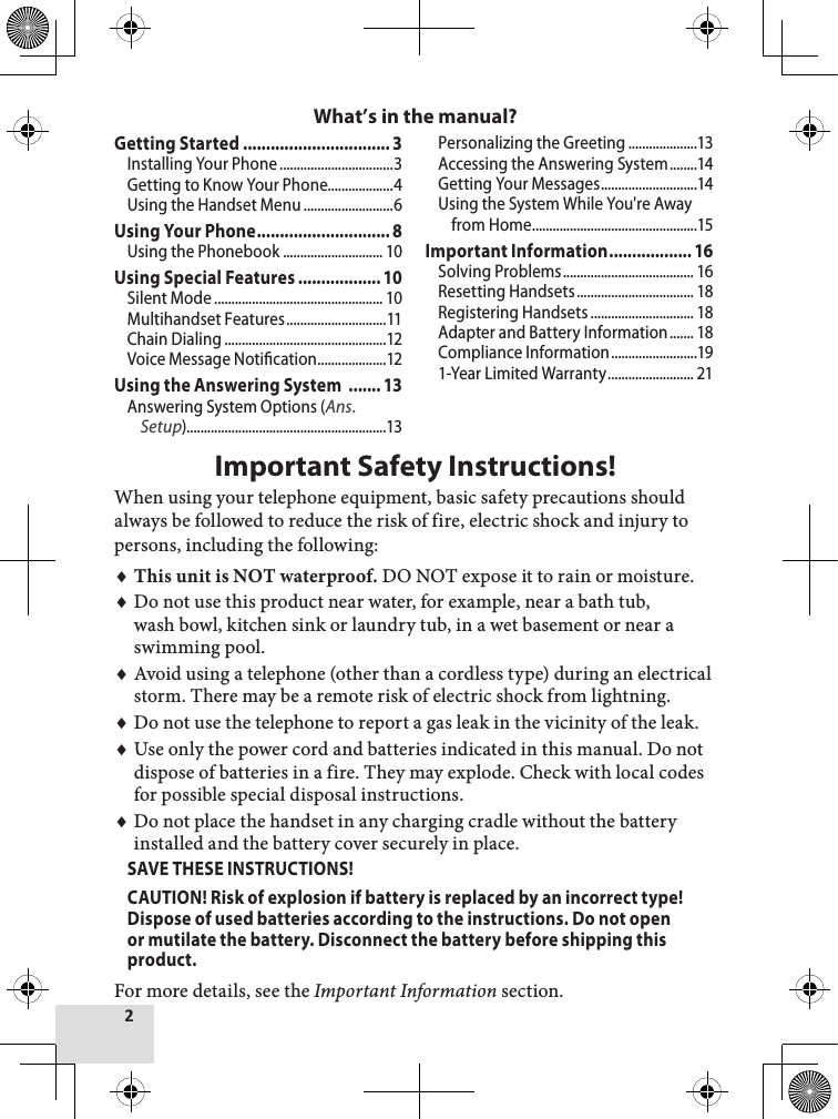 2Getting Started ................................3Installing Your Phone .................................3Getting to Know Your Phone...................4Using the Handset Menu ..........................6Using Your Phone ............................. 8Using the Phonebook ............................. 10Using Special Features .................. 10Silent Mode ................................................. 10Multihandset Features .............................11Chain Dialing ...............................................12Voice Message Notication ....................12Using the Answering System  ....... 13Answering System Options (Ans. Setup)..........................................................13Personalizing the Greeting ....................13Accessing the Answering System ........14Getting Your Messages ............................14Using the System While You&apos;re Away from Home ................................................15Important Information .................. 16Solving Problems ...................................... 16Resetting Handsets .................................. 18Registering Handsets .............................. 18Adapter and Battery Information ....... 18Compliance Information .........................191-Year Limited Warranty ......................... 21Important Safety Instructions!When using your telephone equipment, basic safety precautions should always be followed to reduce the risk of fire, electric shock and injury to persons, including the following: This unit is NOT waterproof. DO NOT expose it to rain or moisture.Do not use this product near water, for example, near a bath tub, wash bowl, kitchen sink or laundry tub, in a wet basement or near a swimming pool. Avoid using a telephone (other than a cordless type) during an electrical storm. There may be a remote risk of electric shock from lightning. Do not use the telephone to report a gas leak in the vicinity of the leak. Use only the power cord and batteries indicated in this manual. Do not dispose of batteries in a fire. They may explode. Check with local codes for possible special disposal instructions. Do not place the handset in any charging cradle without the battery installed and the battery cover securely in place.SAVE THESE INSTRUCTIONS!CAUTION! Risk of explosion if battery is replaced by an incorrect type! Dispose of used batteries according to the instructions. Do not open or mutilate the battery. Disconnect the battery before shipping this product. For more details, see the Important Information section.♦♦♦♦♦♦What’s in the manual?