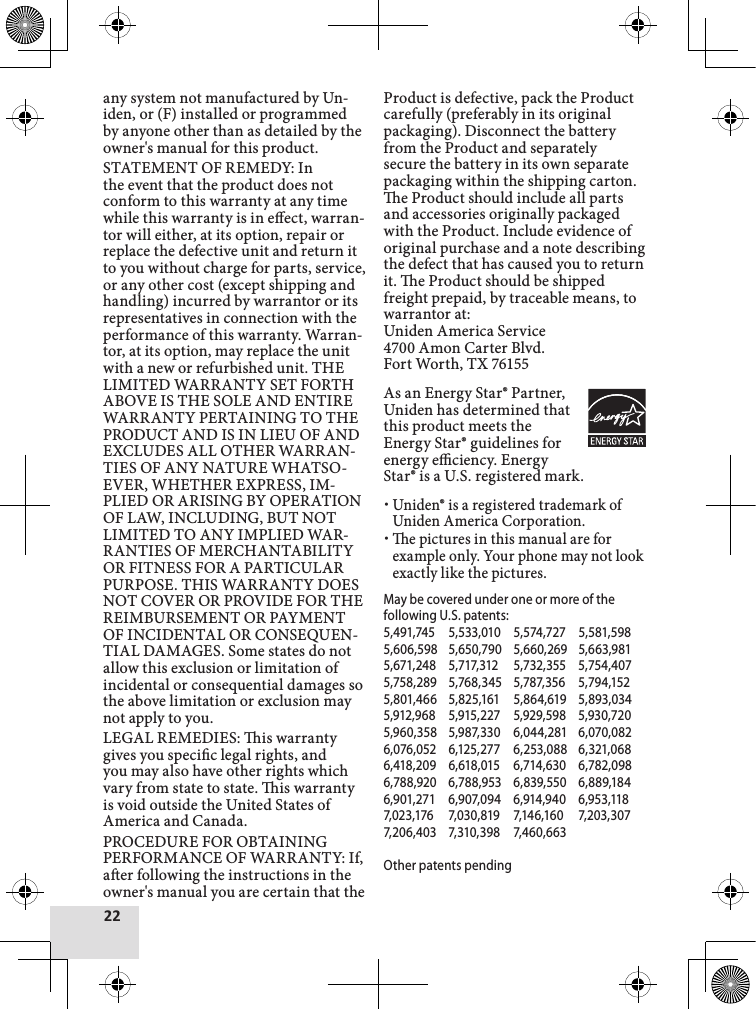 22any system not manufactured by Un-iden, or (F) installed or programmed by anyone other than as detailed by the owner&apos;s manual for this product. STATEMENT OF REMEDY: In the event that the product does not conform to this warranty at any time while this warranty is in eect, warran-tor will either, at its option, repair or replace the defective unit and return it to you without charge for parts, service, or any other cost (except shipping and handling) incurred by warrantor or its representatives in connection with the performance of this warranty. Warran-tor, at its option, may replace the unit with a new or refurbished unit. THE LIMITED WARRANTY SET FORTH ABOVE IS THE SOLE AND ENTIRE WARRANTY PERTAINING TO THE PRODUCT AND IS IN LIEU OF AND EXCLUDES ALL OTHER WARRAN-TIES OF ANY NATURE WHATSO-EVER, WHETHER EXPRESS, IM-PLIED OR ARISING BY OPERATION OF LAW, INCLUDING, BUT NOT LIMITED TO ANY IMPLIED WAR-RANTIES OF MERCHANTABILITY OR FITNESS FOR A PARTICULAR PURPOSE. THIS WARRANTY DOES NOT COVER OR PROVIDE FOR THE REIMBURSEMENT OR PAYMENT OF INCIDENTAL OR CONSEQUEN-TIAL DAMAGES. Some states do not allow this exclusion or limitation of incidental or consequential damages so the above limitation or exclusion may not apply to you.LEGAL REMEDIES: is warranty gives you specic legal rights, and you may also have other rights which vary from state to state. is warranty is void outside the United States of America and Canada. PROCEDURE FOR OBTAINING PERFORMANCE OF WARRANTY: If, aer following the instructions in the owner&apos;s manual you are certain that the Product is defective, pack the Product carefully (preferably in its original packaging). Disconnect the battery from the Product and separately secure the battery in its own separate packaging within the shipping carton. e Product should include all parts and accessories originally packaged with the Product. Include evidence of original purchase and a note describing the defect that has caused you to return it. e Product should be shipped freight prepaid, by traceable means, to warrantor at: Uniden America Service 4700 Amon Carter Blvd. Fort Worth, TX 76155As an Energy Star® Partner, Uniden has determined that this product meets the Energy Star® guidelines for energy eciency. Energy Star® is a U.S. registered mark.Uniden® is a registered trademark of Uniden America Corporation.e pictures in this manual are for example only. Your phone may not look exactly like the pictures.May be covered under one or more of the following U.S. patents: 5,491,745  5,533,010  5,574,727  5,581,5985,606,598  5,650,790  5,660,269  5,663,9815,671,248  5,717,312  5,732,355  5,754,4075,758,289  5,768,345  5,787,356  5,794,1525,801,466  5,825,161  5,864,619  5,893,0345,912,968  5,915,227  5,929,598  5,930,7205,960,358  5,987,330  6,044,281  6,070,0826,076,052  6,125,277  6,253,088  6,321,0686,418,209  6,618,015  6,714,630  6,782,0986,788,920  6,788,953  6,839,550  6,889,1846,901,271  6,907,094  6,914,940  6,953,1187,023,176  7,030,819  7,146,160  7,203,307 7,206,403  7,310,398  7,460,663Other patents pending