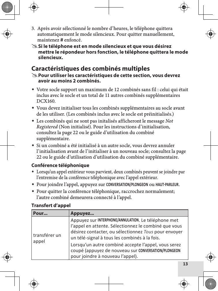 3.  Après avoir sélectionné le nombre d’heures, le téléphone quittera automatiquement le mode silencieux. Pour quitter manuellement, maintenez  enfoncé. #Si le téléphone est en mode silencieux et que vous désirez mettre le répondeur hors fonction, le téléphone quittera le mode silencieux.Caractéristiques des combinés multiples #Pour utiliser les caractéristiques de cette section, vous devrez avoir au moins 2 combinés. Votre socle support un maximum de 12 combinés sans fil : celui qui était inclus avec le socle et un total de 11 autres combinés supplémentaires DCX160. Vous devez initialiser tous les combinés supplémentaires au socle avant de les utiliser. (Les combinés inclus avec le socle est préinitialisés.) Les combinés qui ne sont pas initalisés afficheront le message Not Registered (Non initialisé). Pour les instructions d’initialisation, consultez la page 22 ou le guide d’utilisation du combiné supplémentaire. Si un combiné a été initialisé à un autre socle, vous devrez annuler l’initialisation avant de l’initialiser à un nouveau socle; consultez la page22 ou le guide d’utilisation d’utilisation du combiné supplémentaire.Conférence téléphonique Lorsqu’un appel extérieur vous parvient, deux combinés peuvent se joindre par l’entremise de la conférence téléphonique avec l’appel extérieur.  Pour joindre l’appel, appuyez sur  ou .  Pour quitter la conférence téléphonique, raccrochez normalement; l’autre combiné demeurera connecté à l’appel. Transfert d’appelPour... Appuyez...transférer un appelAppuyez sur . Le téléphone met l’appel en attente. Sélectionnez le combiné que vous désirez contacter, ou sélectionnez Tous pour envoyer un télé-signal à tous les combinés à la fois.Lorsqu’un autre combiné accepte l’appel, vous serez coupé (appuyez de nouveau sur  pour joindre à nouveau l’appel).