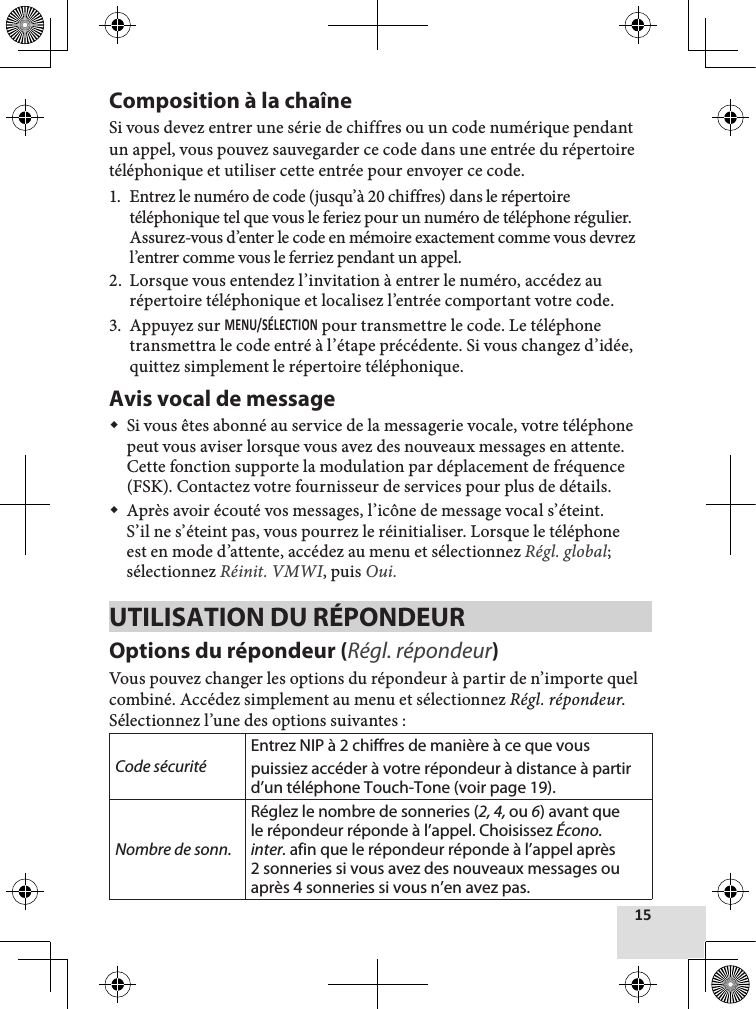 Composition à la chaîneSi vous devez entrer une série de chiffres ou un code numérique pendant un appel, vous pouvez sauvegarder ce code dans une entrée du répertoire téléphonique et utiliser cette entrée pour envoyer ce code.1.  Entrez le numéro de code (jusqu’à 20 chiffres) dans le répertoire téléphonique tel que vous le feriez pour un numéro de téléphone régulier. Assurez-vous d’enter le code en mémoire exactement comme vous devrez l’entrer comme vous le ferriez pendant un appel. 2.  Lorsque vous entendez l’invitation à entrer le numéro, accédez au répertoire téléphonique et localisez l’entrée comportant votre code.3.  Appuyez sur  pour transmettre le code. Le téléphone transmettra le code entré à l’étape précédente. Si vous changez d’idée, quittez simplement le répertoire téléphonique.Avis vocal de message Si vous êtes abonné au service de la messagerie vocale, votre téléphone peut vous aviser lorsque vous avez des nouveaux messages en attente. Cette fonction supporte la modulation par déplacement de fréquence (FSK). Contactez votre fournisseur de services pour plus de détails. Après avoir écouté vos messages, l’icône de message vocal s’éteint. S’il ne s’éteint pas, vous pourrez le réinitialiser. Lorsque le téléphone est en mode d’attente, accédez au menu et sélectionnez Régl. global; sélectionnez Réinit. VMWI, puis Oui.UTILISATION DU RÉPONDEUR Options du répondeur (Régl. répondeur)Vous pouvez changer les options du répondeur à partir de n’importe quel combiné. Accédez simplement au menu et sélectionnez Régl. répondeur. Sélectionnez l’une des options suivantes :Code sécuritéEntrez NIP à 2 chiffres de manière à ce que vous puissiez accéder à votre répondeur à distance à partir d’un téléphone Touch-Tone (voir page 19).Nombre de sonn.Réglez le nombre de sonneries (2, 4, ou 6) avant que le répondeur réponde à l’appel. Choisissez Écono. inter. afin que le répondeur réponde à l’appel après 2 sonneries si vous avez des nouveaux messages ou après 4 sonneries si vous n’en avez pas.