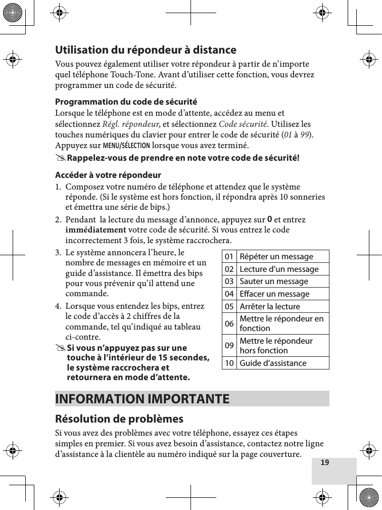 Utilisation du répondeur à distanceVous pouvez également utiliser votre répondeur à partir de n’importe quel téléphone Touch-Tone. Avant d’utiliser cette fonction, vous devrez programmer un code de sécurité.Programmation du code de sécuritéLorsque le téléphone est en mode d’attente, accédez au menu et sélectionnez Régl. répondeur, et sélectionnez Code sécurité. Utilisez les touches numériques du clavier pour entrer le code de sécurité (01 à 99). Appuyez sur  lorsque vous avez terminé. #Rappelez-vous de prendre en note votre code de sécurité!Accéder à votre répondeur1.  Composez votre numéro de téléphone et attendez que le système réponde. (Si le système est hors fonction, il répondra après 10 sonneries et émettra une série de bips.)2.  Pendant  la lecture du message d’annonce, appuyez sur  et entrez immédiatement votre code de sécurité. Si vous entrez le code incorrectement 3 fois, le système raccrochera.3.  Le système annoncera l’heure, le nombre de messages en mémoire et un guide d’assistance. Il émettra des bips pour vous prévenir qu’il attend une commande. 4.  Lorsque vous entendez les bips, entrez le code d’accès à 2 chiffres de la commande, tel qu’indiqué au tableau ci-contre. #Si vous n’appuyez pas sur une touche à l’intérieur de 15 secondes, le système raccrochera et retournera en mode d’attente.INFORMATION IMPORTANTERésolution de problèmesSi vous avez des problèmes avec votre téléphone, essayez ces étapes simples en premier. Si vous avez besoin d’assistance, contactez notre ligne d’assistance à la clientèle au numéro indiqué sur la page couverture.01 Répéter un message02 Lecture d’un message03 Sauter un message04 Effacer un message05 Arrêter la lecture06 Mettre le répondeur en fonction09 Mettre le répondeur hors fonction10 Guide d’assistance