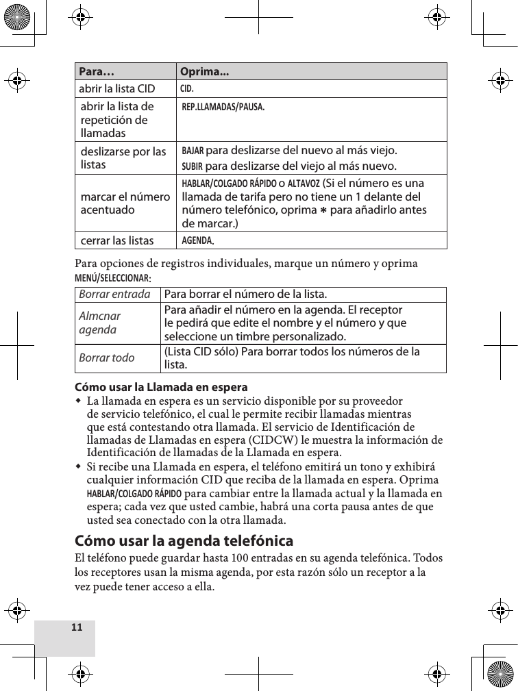 Para… Oprima...abrir la lista CIDabrir la lista de repetición de llamadasdeslizarse por las listaspara deslizarse del nuevo al más viejo. para deslizarse del viejo al más nuevo.marcar el número acentuadoo  (Si el número es una llamada de tarifa pero no tiene un 1 delante del número telefónico, oprima  para añadirlo antes de marcar.)cerrar las listas.Para opciones de registros individuales, marque un número y oprima : Borrar entrada Para borrar el número de la lista.Almcnar agendaPara añadir el número en la agenda. El receptor le pedirá que edite el nombre y el número y que seleccione un timbre personalizado.Borrar todo (Lista CID sólo) Para borrar todos los números de la lista.Cómo usar la Llamada en espera La llamada en espera es un servicio disponible por su proveedor de servicio telefónico, el cual le permite recibir llamadas mientras que está contestando otra llamada. El servicio de Identificación de llamadas de Llamadas en espera (CIDCW) le muestra la información de Identificación de llamadas de la Llamada en espera. Si recibe una Llamada en espera, el teléfono emitirá un tono y exhibirá cualquier información CID que reciba de la llamada en espera. Oprima  para cambiar entre la llamada actual y la llamada en espera; cada vez que usted cambie, habrá una corta pausa antes de que usted sea conectado con la otra llamada.Cómo usar la agenda telefónicaEl teléfono puede guardar hasta 100 entradas en su agenda telefónica. Todos los receptores usan la misma agenda, por esta razón sólo un receptor a la vez puede tener acceso a ella.