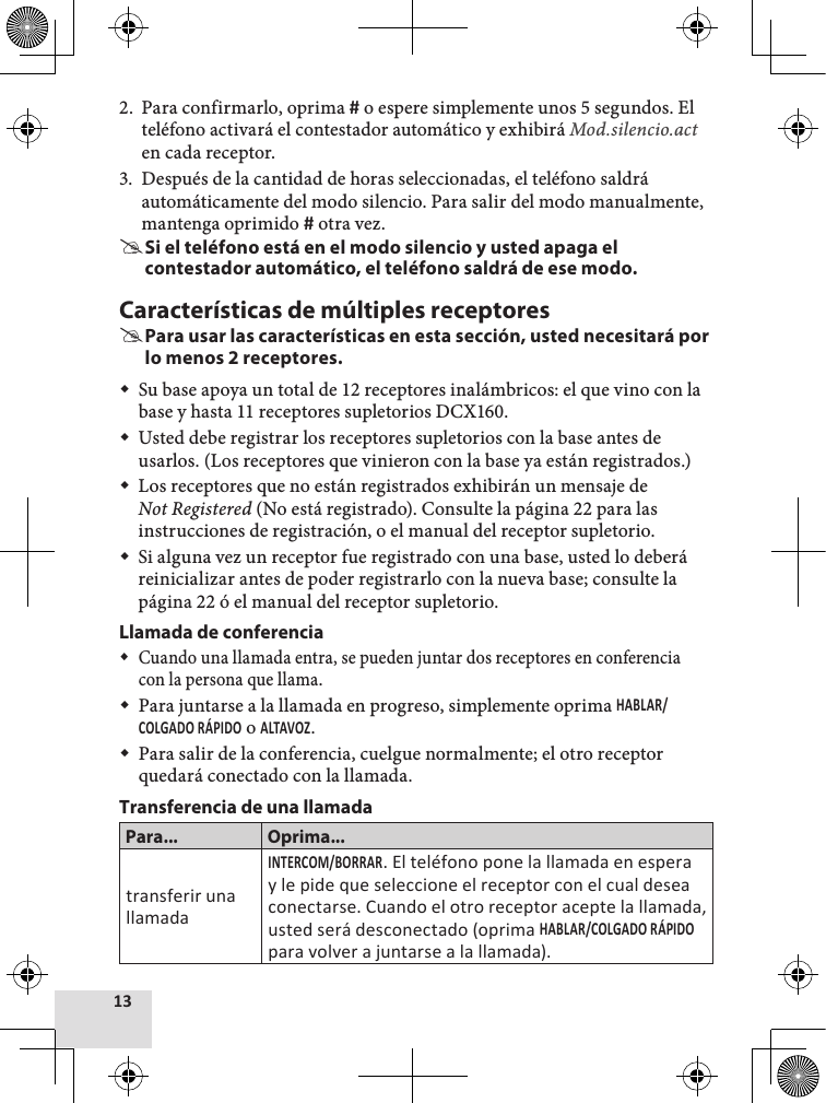 2.  Para confirmarlo, oprima  o espere simplemente unos 5 segundos. El teléfono activará el contestador automático y exhibirá Mod.silencio.act  en cada receptor.3.  Después de la cantidad de horas seleccionadas, el teléfono saldrá automáticamente del modo silencio. Para salir del modo manualmente, mantenga oprimido  otra vez. #Si el teléfono está en el modo silencio y usted apaga el contestador automático, el teléfono saldrá de ese modo.Características de múltiples receptores #Para usar las características en esta sección, usted necesitará por lo menos 2 receptores. Su base apoya un total de 12 receptores inalámbricos: el que vino con la base y hasta 11 receptores supletorios DCX160. Usted debe registrar los receptores supletorios con la base antes de usarlos. (Los receptores que vinieron con la base ya están registrados.) Los receptores que no están registrados exhibirán un mensaje de Not Registered (No está registrado). Consulte la página 22 para las instrucciones de registración, o el manual del receptor supletorio. Si alguna vez un receptor fue registrado con una base, usted lo deberá reinicializar antes de poder registrarlo con la nueva base; consulte la página 22 ó el manual del receptor supletorio.Llamada de conferencia Cuando una llamada entra, se pueden juntar dos receptores en conferencia con la persona que llama.  Para juntarse a la llamada en progreso, simplemente oprima  o .  Para salir de la conferencia, cuelgue normalmente; el otro receptor quedará conectado con la llamada. Transferencia de una llamadaPara... Oprima...transferir una llamada. El teléfono pone la llamada en espera y le pide que seleccione el receptor con el cual desea conectarse. Cuando el otro receptor acepte la llamada, usted será desconectado (oprima  para volver a juntarse a la llamada).