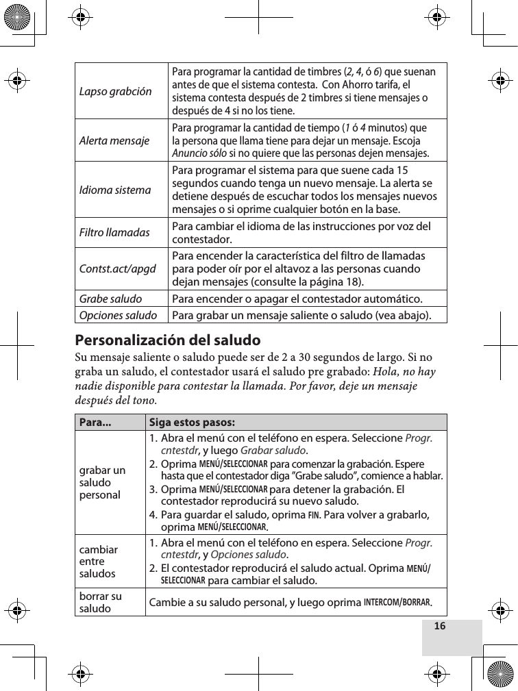 Lapso grabciónPara programar la cantidad de timbres (2, 4, ó 6) que suenan antes de que el sistema contesta.  Con Ahorro tarifa, el sistema contesta después de 2 timbres si tiene mensajes o después de 4 si no los tiene.Alerta mensajePara programar la cantidad de tiempo (1 ó 4 minutos) que la persona que llama tiene para dejar un mensaje. Escoja Anuncio sólo si no quiere que las personas dejen mensajes.Idioma sistemaPara programar el sistema para que suene cada 15 segundos cuando tenga un nuevo mensaje. La alerta se detiene después de escuchar todos los mensajes nuevos mensajes o si oprime cualquier botón en la base.Filtro llamadasPara cambiar el idioma de las instrucciones por voz del contestador.Contst.act/apgdPara encender la característica del filtro de llamadas para poder oír por el altavoz a las personas cuando dejan mensajes (consulte la página 18).Grabe saludo  Para encender o apagar el contestador automático.Opciones saludo  Para grabar un mensaje saliente o saludo (vea abajo).Personalización del saludoSu mensaje saliente o saludo puede ser de 2 a 30 segundos de largo. Si no graba un saludo, el contestador usará el saludo pre grabado: Hola, no hay nadie disponible para contestar la llamada. Por favor, deje un mensaje después del tono.Para... Siga estos pasos:grabar un saludo personal1. Abra el menú con el teléfono en espera. Seleccione Progr.cntestdr, y luego Grabar saludo.2. Oprima  para comenzar la grabación. Espere hasta que el contestador diga ”Grabe saludo”, comience a hablar.3. Oprima para detener la grabación. El contestador reproducirá su nuevo saludo.4. Para guardar el saludo, oprima . Para volver a grabarlo, oprima .cambiar entre saludos1. Abra el menú con el teléfono en espera. Seleccione Progr.cntestdr, y Opciones saludo.2. El contestador reproducirá el saludo actual. Oprima  para cambiar el saludo.borrar su saludo Cambie a su saludo personal, y luego oprima .