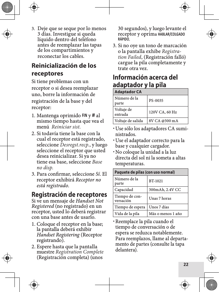 3.  Deje que se seque por lo menos 3 días. Investigue si queda líquido dentro del teléfono antes de reemplazar las tapas de los compartimientos y reconectar los cables.Reinicialización de los receptoresSi tiene problemas con un receptor o si desea reemplazar uno, borre la información de registración de la base y del receptor:1. Mantenga oprimido  y  al mismo tiempo hasta que vea el menú  Reiniciar sist.2. Si todavía tiene la base con la cual el receptor está registrado, seleccione Desregst.recp., y luego seleccione el receptor que usted desea reinicializar. Si ya no tiene esa base, seleccione Base no disp.3. Para conrmar, seleccione Sí. El receptor exhibirá Receptor no está registrado.Registración de receptoresSi ve un mensaje de Handset Not Registered (no registrado) en un receptor, usted lo deberá registrar con una base antes de usarlo.1. Coloque el receptor en la base; la pantalla deberá exhibir Handset Registering (Receptor registrando).2. Espere hasta que la pantalla muestre Registration Complete (Registración completa) (unos 30 segundos), y luego levante el receptor y oprima .3. Si no oye un tono de marcación o la pantalla exhibe Registra-tion Failed, (Registración falló) cargue la pila completamente y trate otra vez.Información acerca del adaptador y la pilaAdaptador CANúmero de la parte PS-0035Voltaje de entrada 120V CA, 60 HzVoltaje de salida 8V CA @300 mA xUse sólo los adaptadores CA sumi-nistrados. xUse el adaptador correcto para la base y cualquier cargador. xNo coloque la unidad a la luz directa del sol ni la someta a altas temperaturas.Paquete de pilas (con uso normal)Número de la parte BT-1021Capacidad 300mAh, 2.4V CCTiempo de con-versación Unas 7 horasTiempo de espera Unos 7 díasVida de la pila Más o menos 1 año xReemplace la pila cuando el tiempo de conversación o de espera se reduzca notablemente. Para reemplazos, llame al departa-mento de partes (consulte la tapa delantera).