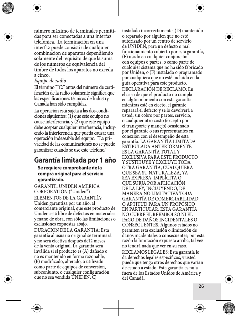 número máximo de terminales permiti-das para ser conectadas a una interfaz telefónica.  La terminación en una interfaz puede consistir de cualquier combinación de aparatos dependiendo solamente del requisito de que la suma de los números de equivalencia del timbre de todos los aparatos no exceda a cinco. Equipo de radioEl término “IC:” antes del número de certi-cación de la radio solamente signica que las especicaciones técnicas de Industry Canada han sido cumplidas.La operación está sujeta a las dos condi-ciones siguientes: (1) que este equipo no cause interferencia, y (2) que este equipo debe aceptar cualquier interferencia, incluy-endo la interferencia que pueda causar una operación indeseable del equipo.  “La pri-vacidad de las comunicaciones no se puede garantizar cuando se use este teléfono.”Garantía limitada por 1 añoSe requiere comprobante de la compra original para el servicio garantizado.GARANTE: UNIDEN AMERICA CORPORATION (“Uniden”)ELEMENTOS DE LA GARANTÍA: Uniden garantiza por un año, al comerciante original, que este producto de Uniden está libre de defectos en materiales y mano de obra, con sólo las limitaciones o exclusiones expuestas abajo.DURACIÓN DE LA GARANTÍA: Esta garantía al usuario original se terminará y no será efectiva después de12 meses de la venta original. La garantía será inválida si el producto es (A) dañado o no es mantenido en forma razonable, (B) modicado, alterado, o utilizado como parte de equipos de conversión, subconjunto, o cualquier conguración que no sea vendida UNIDEN, C) instalado incorrectamente, (D) mantenido o reparado por alguien que no esté autorizado por un centro de servicio de UNIDEN, para un defecto o mal funcionamiento cubierto por esta garantía, (E) usado en cualquier conjunción con equipos o partes, o como parte de cualquier sistema que no ha sido fabricado por Uniden, o (F) instalado o programado por cualquiera que no esté incluido en la guía operativa para este producto.DECLARACIÓN DE RECLAMO: En el caso de que el producto no cumpla en algún momento con esta garantía mientras esté en efecto, el garante reparará el defecto y se lo devolverá a usted, sin cobro por partes, servicio, o cualquier otro costo (excepto por el transporte y manejo) ocasionado por el garante o sus representantes en conexión con el desempeño de esta garantía. LA GARANTÍA LIMITADA ESTIPULADA ANTERIORMENTE ES LA GARANTÍA TOTAL Y EXCLUSIVA PARA ESTE PRODUCTO Y SUSTITUYE Y EXCLUYE TODA OTRA GARANTÍA, CUALQUIERA QUE SEA SU NATURALEZA, YA SEA EXPRESA, IMPLÍCITA O QUE SURJA POR APLICACIÓN DE LA LEY, INCLUYENDO, DE MANERA NO LIMITATIVA TODA GARANTÍA DE COMERCIABILIDAD O APTITUD PARA UN PROPÓSITO EN PARTICULAR. ESTA GARANTÍA NO CUBRE EL REEMBOLSO NI EL PAGO DE DAÑOS INCIDENTALES O CONSECUENTES. Algunos estados no permiten esta exclusión o limitación de daños incidentales o consecuentes; por esta razón la limitación expuesta arriba, tal vez no tendrá nada que ver en su caso.RECLAMOS LEGALES: Esta garantía le da derechos legales especícos, y usted puede que tenga otros derechos que varían de estado a estado. Esta garantía es nula fuera de los Estados Unidos de América y del Canadá.