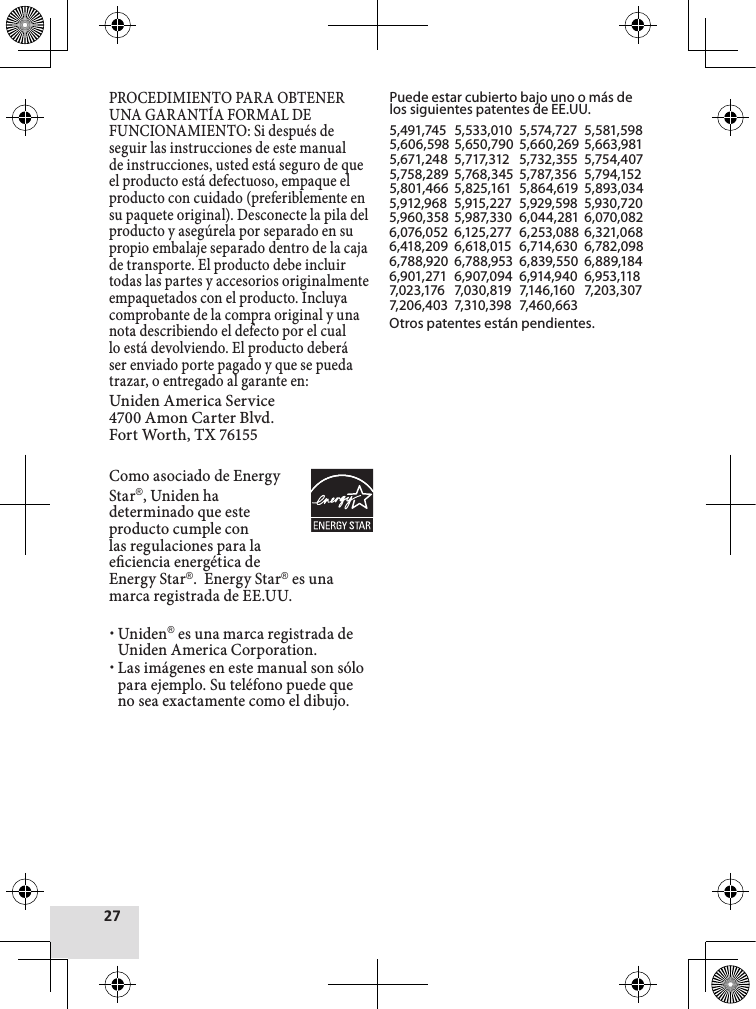 PROCEDIMIENTO PARA OBTENER UNA GARANTÍA FORMAL DE FUNCIONAMIENTO: Si después de seguir las instrucciones de este manual de instrucciones, usted está seguro de que el producto está defectuoso, empaque el producto con cuidado (preferiblemente en su paquete original). Desconecte la pila del producto y asegúrela por separado en su propio embalaje separado dentro de la caja de transporte. El producto debe incluir todas las partes y accesorios originalmente empaquetados con el producto. Incluya comprobante de la compra original y una nota describiendo el defecto por el cual lo está devolviendo. El producto deberá ser enviado porte pagado y que se pueda trazar, o entregado al garante en:Uniden America Service 4700 Amon Carter Blvd. Fort Worth, TX 76155Como asociado de EnergyStar®, Uniden ha determinado que este producto cumple con las regulaciones para la eciencia energética de Energy Star®.  Energy Star® es una marca registrada de EE.UU.  xUniden® es una marca registrada de Uniden America Corporation. xLas imágenes en este manual son sólo para ejemplo. Su teléfono puede que no sea exactamente como el dibujo.Puede estar cubierto bajo uno o más de los siguientes patentes de EE.UU.5,491,745  5,533,010  5,574,727  5,581,5985,606,598  5,650,790  5,660,269  5,663,9815,671,248  5,717,312   5,732,355  5,754,4075,758,289  5,768,345  5,787,356  5,794,1525,801,466  5,825,161  5,864,619  5,893,0345,912,968  5,915,227  5,929,598  5,930,7205,960,358  5,987,330  6,044,281  6,070,0826,076,052  6,125,277  6,253,088 6,321,068  6,418,209  6,618,015  6,714,630  6,782,098  6,788,920  6,788,953  6,839,550  6,889,184  6,901,271  6,907,094  6,914,940  6,953,118  7,023,176   7,030,819  7,146,160   7,203,307  7,206,403  7,310,398  7,460,663Otros patentes están pendientes.