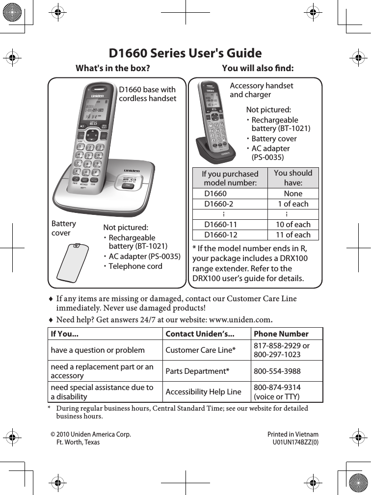 D1660 base with cordless handsetBattery coverAccessory handset and chargerIf you purchased model number:You should have:D1660 NoneD1660-2 1 of each......D1660-11 10 of eachD1660-12 11 of each* If the model number ends in R, your package includes a DRX100 range extender. Refer to the  DRX100 user’s guide for details.You will also nd:Not pictured:Rechargeable battery (BT-1021)AC adapter (PS-0035)Telephone cordIf any items are missing or damaged, contact our Customer Care Line immediately. Never use damaged products!Need help? Get answers 24/7 at our website: www.uniden.com.If You... Contact Uniden’s... Phone Numberhave a question or problem Customer Care Line* 817-858-2929 or 800-297-1023need a replacement part or an accessory Parts Department* 800-554-3988need special assistance due to a disability Accessibility Help Line  800-874-9314 (voice or TTY)*  During regular business hours, Central Standard Time; see our website for detailed business hours.♦♦D1660 Series User&apos;s GuideWhat&apos;s in the box?Not pictured:Rechargeable battery (BT-1021)Battery coverAC adapter (PS-0035)© 2010 Uniden America Corp.  Printed in Vietnam Ft. Worth, Texas  U01UN174BZZ(0)