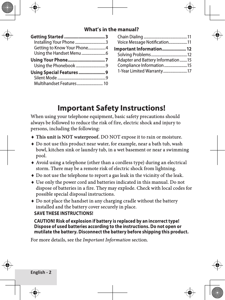 English - 2Getting Started ..................................3Installing Your Phone .................................3Getting to Know Your Phone...................4Using the Handset Menu ..........................6Using Your Phone ...............................7Using the Phonebook ................................9Using Special Features ...................... 9Silent Mode ....................................................9Multihandset Features ............................ 10Chain Dialing ...............................................11Voice Message Notication ....................11Important Information .................... 12Solving Problems .......................................12Adapter and Battery Information ........15Compliance Information .........................151-Year Limited Warranty ..........................17Important Safety Instructions!When using your telephone equipment, basic safety precautions should always be followed to reduce the risk of fire, electric shock and injury to persons, including the following: This unit is NOT waterproof. DO NOT expose it to rain or moisture.Do not use this product near water, for example, near a bath tub, wash bowl, kitchen sink or laundry tub, in a wet basement or near a swimming pool. Avoid using a telephone (other than a cordless type) during an electrical storm. There may be a remote risk of electric shock from lightning. Do not use the telephone to report a gas leak in the vicinity of the leak. Use only the power cord and batteries indicated in this manual. Do not dispose of batteries in a fire. They may explode. Check with local codes for possible special disposal instructions. Do not place the handset in any charging cradle without the battery installed and the battery cover securely in place.SAVE THESE INSTRUCTIONS!CAUTION! Risk of explosion if battery is replaced by an incorrect type! Dispose of used batteries according to the instructions. Do not open or mutilate the battery. Disconnect the battery before shipping this product. For more details, see the Important Information section.♦♦♦♦♦♦What’s in the manual?