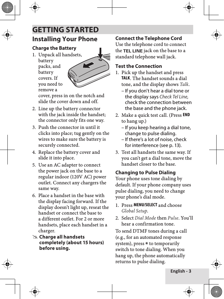 English - 3Installing Your PhoneCharge the BatteryUnpack all handsets,  battery packs, and battery covers. If you need to remove a cover, press in on the notch and slide the cover down and off.Line up the battery connector with the jack inside the handset; the connector only fits one way. Push the connector in until it clicks into place; tug gently on the wires to make sure the battery is securely connected.Replace the battery cover and slide it into place.Use an AC adapter to connect the power jack on the base to a regular indoor (120V AC) power outlet. Connect any chargers the same way. Place a handset in the base with the display facing forward. If the display doesn’t light up, reseat the handset or connect the base to a different outlet. For 2 or more handsets, place each handset in a charger. Charge all handsets completely (about 15 hours) before using.1.2.3.4.5.6.Connect the Telephone CordUse the telephone cord to connect the TEL LINE jack on the base to a standard telephone wall jack.Test the ConnectionPick up the handset and press Talk. The handset sounds a dial tone, and the display shows Talk. If you don&apos;t hear a dial tone or the display says Check Tel Line, check the connection between the base and the phone jack. Make a quick test call. (Press End to hang up.) If you keep hearing a dial tone, change to pulse dialing.If there’s a lot of noise, check for interference (see p. 13). Test all handsets the same way. If you can&apos;t get a dial tone, move the handset closer to the base. Changing to Pulse DialingYour phone uses tone dialing by default. If your phone company uses pulse dialing, you need to change your phone’s dial mode.Press MEnu/sElEcT and choose Global Setup.Select Dial Mode then Pulse. You’ll hear a confirmation tone. To send DTMF tones during a call (e.g., for an automated response system), press * to temporarily switch to tone dialing. When you hang up, the phone automatically returns to pulse dialing.1.–2.––3.1.2.GETTING STARTED