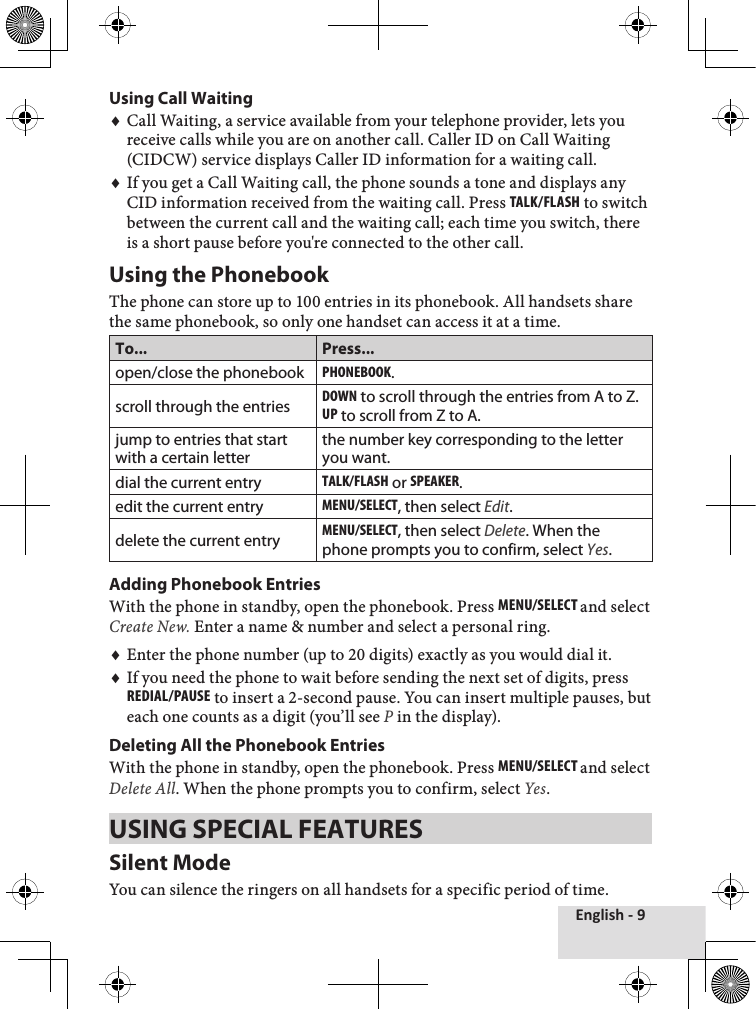 English - 9Using Call WaitingCall Waiting, a service available from your telephone provider, lets you receive calls while you are on another call. Caller ID on Call Waiting (CIDCW) service displays Caller ID information for a waiting call.If you get a Call Waiting call, the phone sounds a tone and displays any CID information received from the waiting call. Press Talk/Flash to switch between the current call and the waiting call; each time you switch, there is a short pause before you&apos;re connected to the other call.Using the PhonebookThe phone can store up to 100 entries in its phonebook. All handsets share the same phonebook, so only one handset can access it at a time. To... Press...open/close the phonebookPhonEbook.scroll through the entriesdown to scroll through the entries from A to Z.uP to scroll from Z to A.jump to entries that start with a certain letterthe number key corresponding to the letter you want.dial the current entryTalk/Flash or sPEakEr.edit the current entryMEnu/sElEcT, then select Edit.delete the current entryMEnu/sElEcT, then select Delete. When the phone prompts you to confirm, select Yes.Adding Phonebook EntriesWith the phone in standby, open the phonebook. Press MEnu/sElEcT and select Create New. Enter a name &amp; number and select a personal ring. Enter the phone number (up to 20 digits) exactly as you would dial it. If you need the phone to wait before sending the next set of digits, press rEdial/PausE to insert a 2-second pause. You can insert multiple pauses, but each one counts as a digit (you’ll see P in the display).Deleting All the Phonebook Entries With the phone in standby, open the phonebook. Press MEnu/sElEcT and select Delete All. When the phone prompts you to confirm, select Yes. USING SPECIAL FEATURESSilent ModeYou can silence the ringers on all handsets for a specific period of time.♦♦♦♦
