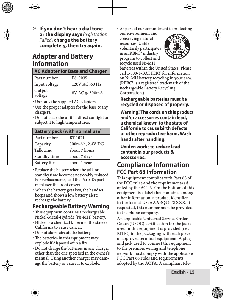 English - 15If you don’t hear a dial tone or the display says Registration Failed, charge the battery completely, then try again.Adapter and Battery InformationAC Adapter for Base and ChargerPart number PS-0035Input voltage 120V AC, 60 HzOutput  voltage 8V AC @ 300mAUse only the supplied AC adapters.Use the proper adapter for the base &amp; any chargers.Do not place the unit in direct sunlight or subject it to high temperatures.Battery pack (with normal use)Part number BT-1021Capacity 300mAh, 2.4V DCTalk time about 7 hoursStandby time about 7 daysBattery life about 1 yearReplace the battery when the talk or standby time becomes noticeably reduced. For replacements, call the Parts Depart-ment (see the front cover).When the battery gets low, the handset beeps and shows a low battery alert; recharge the battery. Rechargeable Battery Warningis equipment contains a rechargeable Nickel-Metal-Hydride (Ni-MH) battery. Nickel is a chemical known to the state of California to cause cancer.Do not short-circuit the battery.e batteries in this equipment may explode if disposed of in a re. Do not charge the batteries in any charger other than the one specied in the owner&apos;s manual. Using another charger may dam-age the battery or cause it to explode. As part of our commitment to protecting our environment and conserving natural resources, Uniden voluntarily participates in an RBRC® industry program to collect and recycle used Ni-MH batteries within the United States. Please call 1-800-8-BATTERY for information on Ni-MH battery recycling in your area. (RBRC® is a registered trademark of the Rechargeable Battery Recycling Corporation.)Rechargeable batteries must be recycled or disposed of properly.Warning! The cords on this product and/or accessories contain lead, a chemical known to the state of California to cause birth defects or other reproductive harm. Wash hands after handling.Uniden works to reduce lead content in our products &amp; accessories.Compliance InformationFCC Part 68 Informationis equipment complies with Part 68 of the FCC rules and the requirements ad-opted by the ACTA. On the bottom of this equipment is a label that contains, among other information, a product identier in the format US: AAAEQ##TXXXX. If requested, this number must be provided to the phone company.An applicable Universal Service Order Codes (USOC) certication for the jacks used in this equipment is provided (i.e., RJ11C) in the packaging with each piece of approved terminal equipment. A plug and jack used to connect this equipment to the premises wiring and telephone network must comply with the applicable FCC Part 68 rules and requirements adopted by the ACTA. A compliant tele-