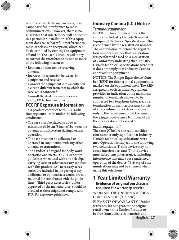 English - 17accordance with the instructions, may cause harmful interference to radio communications. However, there is no guarantee that interference will not occur in a particular installation. If this equip-ment does cause harmful interference to radio or television reception, which can be determined by turning the equipment o and on, the user is encouraged to try to correct the interference by one or more of the following measures:Reorient or relocate the receiving antenna.Increase the separation between the equipment and receiver. Connect the equipment into an outlet on a circuit dierent from that to which the receiver is connected.Consult the dealer or an experienced radio/TV technician for help.FCC RF Exposure Informationis product complies with FCC radia-tion exposure limits under the following conditions: e base must be placed to allow a minimum of 20 cm (8 inches) between the antenna and all persons during normal operation. e base must not be collocated or operated in conjunction with any other antenna or transmitter. e handset is designed for body-worn operation and meets FCC RF exposure guidelines when used with any belt clip, carrying case, or other accessory supplied with this product. (All necessary acces-sories are included in the package; any additional or optional accessories are not required for compliance with the guide-lines.) ird party accessories (unless approved by the manufacturer) should be avoided as these might not comply with FCC RF exposure guidelines. Industry Canada (I.C.) NoticeTerminal equipmentNOTICE: is equipment meets the applicable Industry Canada Terminal Equipment Technical Specications. is is conrmed by the registration number. e abbreviation IC before the registra-tion number signies that registration was performed based on a Declaration of Conformity indicating that Industry Canada technical specications were met. It does not imply that Industry Canada approved the equipment.NOTICE: e Ringer Equivalence Num-ber (REN) for this terminal equipment is marked on the equipment itself. e REN assigned to each terminal equipment provides an indication of the maximum number of terminals allowed to be connected to a telephone interface. e termination on an interface may consist of any combination of devices subject only to the requirement that the sum of the Ringer Equivalence Numbers of all the devices does not exceed 5.Radio equipmente term IC before the radio certica-tion number only signies that Industry Canada technical specications were met. Operation is subject to the following two conditions: (1) this device may not cause interference, and (2) this device must accept any interference, including interference that may cause undesired operation of the device. &quot;Privacy of com-munications may not be ensured when using this telephone&quot;.1-Year Limited WarrantyEvidence of original purchase is required for warranty service. WARRANTOR: UNIDEN AMERICA CORPORATION (&quot;Uniden&quot;) ELEMENTS OF WARRANTY: Uniden warrants, for one year, to the original retail owner, this Uniden Product to be free from defects in materials and 