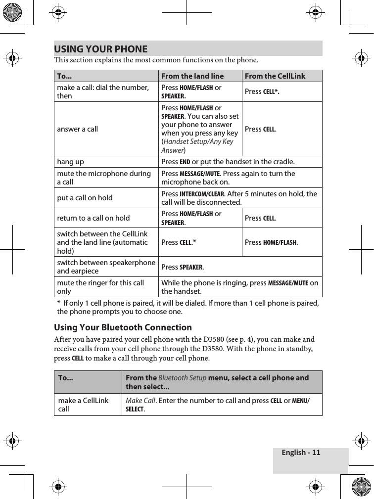 English - 11USING YOUR PHONEThis♦section♦explains♦the♦most♦common♦functions♦on♦the♦phone.To... From the land line From the CellLinkmake a call: dial the number, thenPress Home/FlasH or speaker.Press cell*.answer a callPress Home/FlasH or speaker. You can also set your phone to answer when you press any key (Handset Setup/Any Key Answer)Press cell.hang up Press end or put the handset in the cradle.mute the microphone during a callPress message/mute. Press again to turn the microphone back on.put a call on hold Press intercom/clear. After 5 minutes on hold, the call will be disconnected.return to a call on hold Press Home/FlasH or speaker.Press cell.switch between the CellLink and the land line (automatic hold)Press cell.*  Press Home/FlasH. switch between speakerphone and earpiece Press speaker.mute the ringer for this call onlyWhile the phone is ringing, press message/mute on the handset.*  If only 1 cell phone is paired, it will be dialed. If more than 1 cell phone is paired, the phone prompts you to choose one.Using Your Bluetooth ConnectionAfter♦you♦have♦paired♦your♦cell♦phone♦with♦the♦D3580♦(see♦p.♦4),♦you♦can♦make♦and♦receive♦calls♦from♦your♦cell♦phone♦through♦the♦D3580.♦With♦the♦phone♦in♦standby,♦press♦cell♦to♦make♦a♦call♦through♦your♦cell♦phone.To... From the Bluetooth Setup menu, select a cell phone and then select...make a CellLink callMake Call. Enter the number to call and press cell or menu/select.