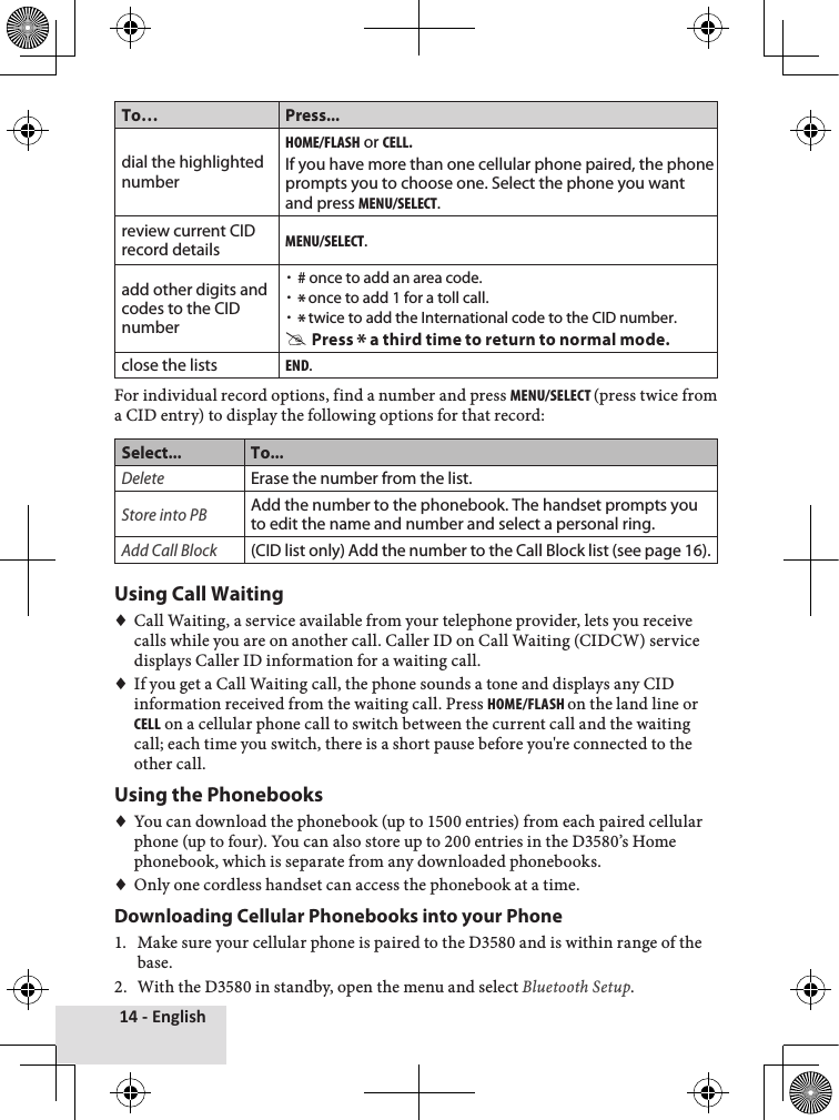 14 - EnglishTo… Press...dial the highlighted numberHome/FlasH or cell. If you have more than one cellular phone paired, the phone prompts you to choose one. Select the phone you want and press menu/select.review current CID record detailsmenu/select.add other digits and codes to the CID number  x# once to add an area code.  x* once to add 1 for a toll call. x* twice to add the International code to the CID number. #Press * a third time to return to normal mode.close the listsend.For♦individual♦record♦options,♦find♦a♦number♦and♦press♦menu/select (press♦twice♦from♦a♦CID♦entry)♦to♦display♦the♦following♦options♦for♦that♦record:Select... To...DeleteErase the number from the list.Store into PBAdd the number to the phonebook. The handset prompts you to edit the name and number and select a personal ring.Add Call Block(CID list only) Add the number to the Call Block list (see page 16). Using Call Waiting♦♦Call♦Waiting,♦a♦service♦available♦from♦your♦telephone♦provider,♦lets♦you♦receive♦calls♦while♦you♦are♦on♦another♦call.♦Caller♦ID♦on♦Call♦Waiting♦(CIDCW)♦service♦displays♦Caller♦ID♦information♦for♦a♦waiting♦call.♦♦If♦you♦get♦a♦Call♦Waiting♦call,♦the♦phone♦sounds♦a♦tone♦and♦displays♦any♦CID♦information♦received♦from♦the♦waiting♦call.♦Press♦Home/FlasH on♦the♦land♦line♦or♦cell♦on♦a♦cellular♦phone♦call♦to♦switch♦between♦the♦current♦call♦and♦the♦waiting♦call;♦each♦time♦you♦switch,♦there♦is♦a♦short♦pause♦before♦you&apos;re♦connected♦to♦the♦other♦call.Using the Phonebooks♦♦You♦can♦download♦the♦phonebook♦(up♦to♦1500♦entries)♦from♦each♦paired♦cellular♦phone♦(up♦to♦four).♦You♦can♦also♦store♦up♦to♦200♦entries♦in♦the♦D3580’s♦Home♦phonebook,♦which♦is♦separate♦from♦any♦downloaded♦phonebooks.♦♦♦Only♦one♦cordless♦handset♦can♦access♦the♦phonebook♦at♦a♦time.Downloading Cellular Phonebooks into your Phone1.♦ Make♦sure♦your♦cellular♦phone♦is♦paired♦to♦the♦D3580♦and♦is♦within♦range♦of♦the♦base.♦2.♦ With♦the♦D3580♦in♦standby,♦open♦the♦menu♦and♦select♦Bluetooth Setup.♦