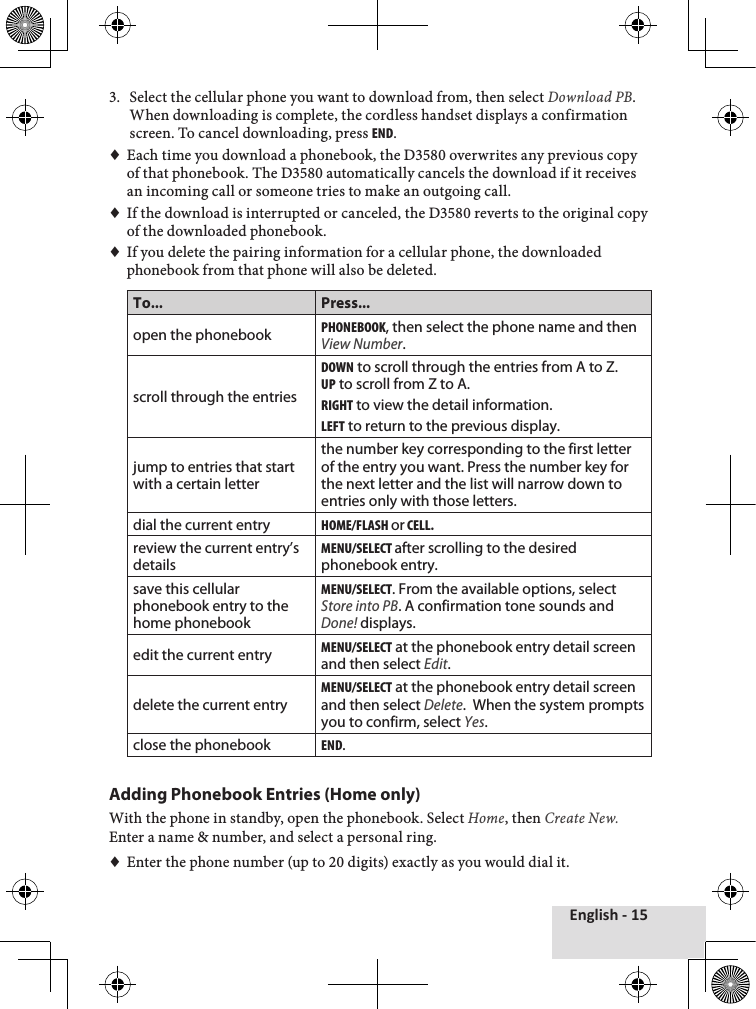 English - 153.♦ Select♦the♦cellular♦phone♦you♦want♦to♦download♦from,♦then♦select♦Download PB.♦When♦downloading♦is♦complete,♦the♦cordless♦handset♦displays♦a♦confirmation♦screen.♦To♦cancel♦downloading,♦press♦end.♦♦Each♦time♦you♦download♦a♦phonebook,♦the♦D3580♦overwrites♦any♦previous♦copy♦of♦that♦phonebook.♦The♦D3580♦automatically♦cancels♦the♦download♦if♦it♦receives♦an♦incoming♦call♦or♦someone♦tries♦to♦make♦an♦outgoing♦call.♦♦If♦the♦download♦is♦interrupted♦or♦canceled,♦the♦D3580♦reverts♦to♦the♦original♦copy♦of♦the♦downloaded♦phonebook.♦♦♦If♦you♦delete♦the♦pairing♦information♦for♦a♦cellular♦phone,♦the♦downloaded♦phonebook♦from♦that♦phone♦will♦also♦be♦deleted.♦To... Press...open the phonebookpHonebook, then select the phone name and then View Number.scroll through the entriesdown to scroll through the entries from A to Z.up to scroll from Z to A.rigHt to view the detail information.leFt to return to the previous display.jump to entries that start with a certain letterthe number key corresponding to the first letter of the entry you want. Press the number key for the next letter and the list will narrow down to entries only with those letters.dial the current entryHome/FlasH or cell.review the current entry’s detailsmenu/select after scrolling to the desired phonebook entry.save this cellular phonebook entry to the home phonebookmenu/select. From the available options, select Store into PB. A confirmation tone sounds and Done! displays.edit the current entrymenu/select at the phonebook entry detail screen and then select Edit. delete the current entrymenu/select at the phonebook entry detail screen and then select Delete.  When the system prompts you to confirm, select Yes.close the phonebookend.Adding Phonebook Entries (Home only)With♦the♦phone♦in♦standby,♦open♦the♦phonebook.♦Select♦Home,♦then♦Create New. Enter♦a♦name♦&amp;♦number,♦and♦select♦a♦personal♦ring.♦♦♦Enter♦the♦phone♦number♦(up♦to♦20♦digits)♦exactly♦as♦you♦would♦dial♦it.♦