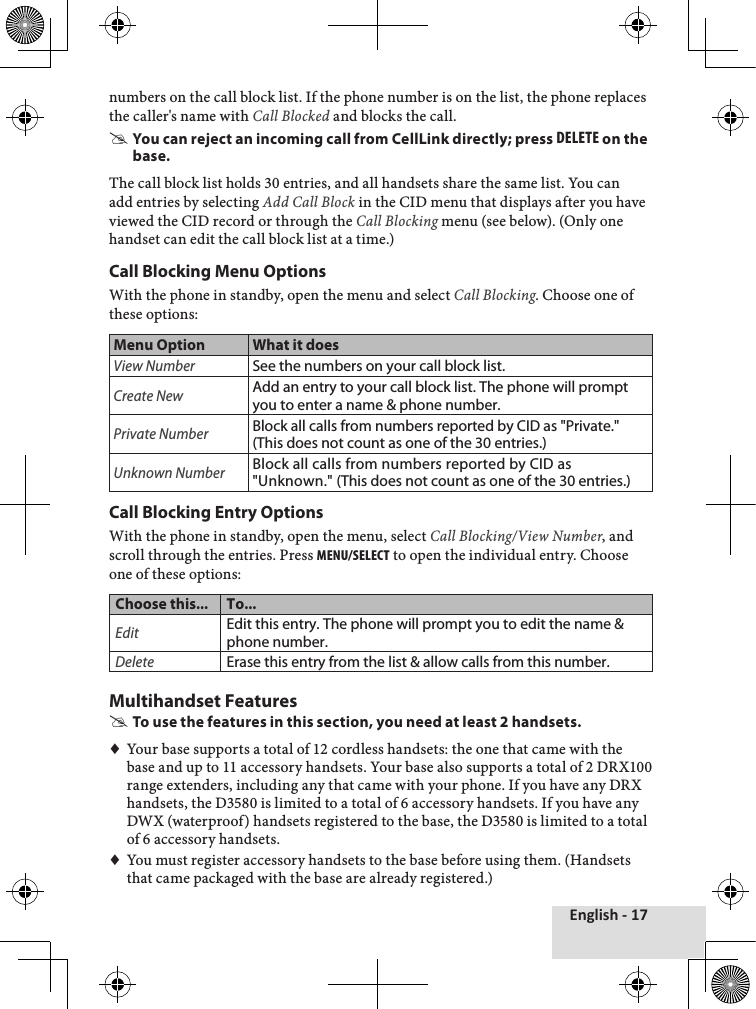 English - 17numbers♦on♦the♦call♦block♦list.♦If♦the♦phone♦number♦is♦on♦the♦list,♦the♦phone♦replaces♦the♦caller&apos;s♦name♦with♦Call Blocked♦and♦blocks♦the♦call.♦ #You can reject an incoming call from CellLink directly; press delete on the base.The♦call♦block♦list♦holds♦30♦entries,♦and♦all♦handsets♦share♦the♦same♦list.♦You♦can♦add♦entries♦by♦selecting♦Add Call Block♦in♦the♦CID♦menu♦that♦displays♦after♦you♦have♦viewed♦the♦CID♦record♦or♦through♦the♦Call Blocking♦menu♦(see♦below).♦(Only♦one♦handset♦can♦edit♦the♦call♦block♦list♦at♦a♦time.)Call Blocking Menu OptionsWith♦the♦phone♦in♦standby,♦open♦the♦menu♦and♦select♦Call Blocking.♦Choose♦one♦of♦these♦options:Menu Option What it doesView NumberSee the numbers on your call block list.Create NewAdd an entry to your call block list. The phone will prompt you to enter a name &amp; phone number. Private NumberBlock all calls from numbers reported by CID as &quot;Private.&quot; (This does not count as one of the 30 entries.)Unknown NumberBlock all calls from numbers reported by CID as &quot;Unknown.&quot; (This does not count as one of the 30 entries.)Call Blocking Entry OptionsWith♦the♦phone♦in♦standby,♦open♦the♦menu,♦select♦Call Blocking/View Number,♦and♦scroll♦through♦the♦entries.♦Press♦menu/select♦to♦open♦the♦individual♦entry.♦Choose♦one♦of♦these♦options:Choose this... To...EditEdit this entry. The phone will prompt you to edit the name &amp; phone number. DeleteErase this entry from the list &amp; allow calls from this number.Multihandset Features #To use the features in this section, you need at least 2 handsets.♦♦Your♦base♦supports♦a♦total♦of♦12♦cordless♦handsets:♦the♦one♦that♦came♦with♦the♦base♦and♦up♦to♦11♦accessory♦handsets.♦Your♦base♦also♦supports♦a♦total♦of♦2♦DRX100♦range♦extenders,♦including♦any♦that♦came♦with♦your♦phone.♦If♦you♦have♦any♦DRX♦handsets,♦the♦D3580♦is♦limited♦to♦a♦total♦of♦6♦accessory♦handsets.♦If♦you♦have♦any♦DWX♦(waterproof)♦handsets♦registered♦to♦the♦base,♦the♦D3580♦is♦limited♦to♦a♦total♦of♦6♦accessory♦handsets.♦♦You♦must♦register♦accessory♦handsets♦to♦the♦base♦before♦using♦them.♦(Handsets♦that♦came♦packaged♦with♦the♦base♦are♦already♦registered.)