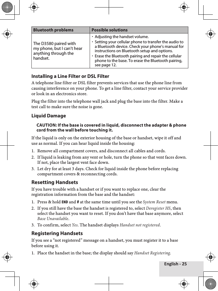 English - 25Bluetooth problems Possible solutionsThe D3580 paired with my phone, but I can’t hear anything through the handset. xAdjusting the handset volume. xSetting your cellular phone to transfer the audio to a Bluetooth device. Check your phone’s manual for instructions on Bluetooth setup and options. xErase the Bluetooth pairing and repair the cellular phone to the base. To erase the Bluetooth pairing, see page 12.Installing a Line Filter or DSL FilterA♦telephone♦line♦filter♦or♦DSL♦filter♦prevents♦services♦that♦use♦the♦phone♦line♦from♦causing♦interference♦on♦your♦phone.♦To♦get♦a♦line♦filter,♦contact♦your♦service♦provider♦or♦look♦in♦an♦electronics♦store.♦Plug♦the♦filter♦into♦the♦telephone♦wall♦jack♦and♦plug♦the♦base♦into♦the♦filter.♦Make♦a♦test♦call♦to♦make♦sure♦the♦noise♦is♦gone.Liquid DamageCAUTION: If the base is covered in liquid, disconnect the adapter &amp; phone cord from the wall before touching it.If♦the♦liquid♦is♦only♦on♦the♦exterior♦housing♦of♦the♦base♦or♦handset,♦wipe♦it♦off♦and♦use♦as♦normal.♦If♦you♦can♦hear♦liquid♦inside♦the♦housing:1.♦ Remove♦all♦compartment♦covers,♦and♦disconnect♦all♦cables♦and♦cords.2.♦ If♦liquid♦is♦leaking♦from♦any♦vent♦or♦hole,♦turn♦the♦phone♦so♦that♦vent♦faces♦down.♦If♦not,♦place♦the♦largest♦vent♦face♦down.3.♦ Let♦dry♦for♦at♦least♦3♦days.♦Check♦for♦liquid♦inside♦the♦phone♦before♦replacing♦compartment♦covers♦&amp;♦reconnecting♦cords.Resetting HandsetsIf♦you♦have♦trouble♦with♦a♦handset♦or♦if♦you♦want♦to♦replace♦one,♦clear♦the♦registration♦information♦from♦the♦base♦and♦the♦handset:1.♦ Press♦&amp;♦hold♦end♦and♦#♦at♦the♦same♦time♦until♦you♦see♦the♦System Reset♦menu.2.♦ If♦you♦still♦have♦the♦base♦the♦handset♦is♦registered♦to,♦select♦Deregister HS,♦then♦select♦the♦handset♦you♦want♦to♦reset.♦If♦you♦don’t♦have♦that♦base♦anymore,♦select♦Base Unavailable.3.♦ To♦confirm,♦select♦Yes.♦The♦handset♦displays♦Handset not registered.♦Registering HandsetsIf♦you♦see♦a♦“not♦registered”♦message♦on♦a♦handset,♦you♦must♦register♦it♦to♦a♦base♦before♦using♦it.1.♦ Place♦the♦handset♦in♦the♦base;♦the♦display♦should♦say♦Handset Registering.