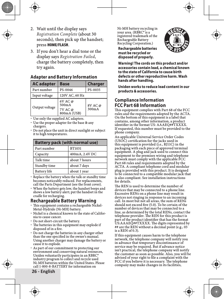 26 - English2.♦ Wait♦until♦the♦display♦says♦Registration Complete♦(about♦30♦seconds),♦then♦pick♦up♦the♦handset;♦press♦Home/FlasH.3.♦ If♦you♦don’t♦hear♦a♦dial♦tone♦or♦the♦display♦says♦Registration Failed,♦charge♦the♦battery♦completely,♦then♦try♦again.Adapter and Battery InformationAC adapter Base ChargerPart♦number PS-0046 PS-0035Input♦voltage 120V♦AC,♦60♦HzOutput♦voltage6V♦AC♦@♦500mA7V♦AC♦@♦800mA♦(USB)8V♦AC♦@♦300mA♦xUse♦only♦the♦supplied♦AC♦adapters.♦xUse♦the♦proper♦adapter♦for♦the♦base♦&amp;♦any♦chargers.♦xDo♦not♦place♦the♦unit♦in♦direct♦sunlight♦or♦subject♦it♦to♦high♦temperatures.♦♦Battery pack (with normal use)Part♦number BT1031Capacity 400mA,♦2.4V♦DCTalk♦time about♦7♦hoursStandby♦time about♦7♦daysBattery♦life about♦1♦year♦xReplace♦the♦battery♦when♦the♦talk♦or♦standby♦time♦becomes♦noticeably♦reduced.♦For♦replacements,♦call♦the♦Parts♦Department♦(see♦the♦front♦cover).♦xWhen♦the♦battery♦gets♦low,♦the♦handset♦beeps♦and♦shows♦a♦low♦battery♦alert;♦put♦the♦handset♦in♦the♦cradle♦for♦recharging.♦Rechargeable Battery Warning♦xis♦equipment♦contains♦a♦rechargeable♦Nickel-Metal-Hydride♦(Ni-MH)♦battery.♦♦xNickel♦is♦a♦chemical♦known♦to♦the♦state♦of♦Califor-nia♦to♦cause♦cancer.♦xDo♦not♦short-circuit♦the♦battery.♦xe♦batteries♦in♦this♦equipment♦may♦explode♦if♦disposed♦of♦in♦a♦re.♦♦xDo♦not♦charge♦the♦batteries♦in♦any♦charger♦other♦than♦the♦one♦specied♦in♦the♦owner&apos;s♦manual.♦Using♦another♦charger♦may♦damage♦the♦battery♦or♦cause♦it♦to♦explode.♦♦xAs♦part♦of♦our♦commitment♦to♦protecting♦our♦environment♦and♦conserving♦natural♦resources,♦Uniden♦voluntarily♦participates♦in♦an♦RBRC®♦industry♦program♦to♦collect♦and♦recycle♦used♦Ni-MH♦batteries♦within♦the♦United♦States.♦Please♦call♦1-800-8-BATTERY♦for♦information♦on♦Ni-MH♦battery♦recycling♦in♦♦your♦area.♦(RBRC®♦is♦a♦♦registered♦trademark♦of♦the♦♦Rechargeable♦Battery♦♦Recycling♦Corporation.)Rechargeable batteries must be recycled or disposed of properly.Warning! The cords on this product and/or accessories contain lead, a chemical known to the state of California to cause birth defects or other reproductive harm. Wash hands after handling.Uniden works to reduce lead content in our products &amp; accessories.Compliance InformationFCC Part 68 Informationis♦equipment♦complies♦with♦Part♦68♦of♦the♦FCC♦rules♦and♦the♦requirements♦adopted♦by♦the♦ACTA.♦On♦the♦bottom♦of♦this♦equipment♦is♦a♦label♦that♦contains,♦among♦other♦information,♦a♦product♦identier♦in♦the♦format♦US:♦AAAEQ##TXXXX.♦If♦requested,♦this♦number♦must♦be♦provided♦to♦the♦phone♦company.An♦applicable♦Universal♦Service♦Order♦Codes♦(USOC)♦certication♦for♦the♦jacks♦used♦in♦this♦equipment♦is♦provided♦(i.e.,♦RJ11C)♦in♦the♦packaging♦with♦each♦piece♦of♦approved♦terminal♦equipment.♦A♦plug♦and♦jack♦used♦to♦connect♦this♦equipment♦to♦the♦premises♦wiring♦and♦telephone♦network♦must♦comply♦with♦the♦applicable♦FCC♦Part♦68♦rules♦and♦requirements♦adopted♦by♦the♦ACTA.♦A♦compliant♦telephone♦cord♦and♦modular♦plug♦is♦provided♦with♦this♦product.♦It♦is♦designed♦to♦be♦connected♦to♦a♦compatible♦modular♦jack♦that♦is♦also♦compliant.♦See♦installation♦instructions♦for♦details.e♦REN♦is♦used♦to♦determine♦the♦number♦of♦devices♦that♦may♦be♦connected♦to♦a♦phone♦line.♦Excessive♦RENs♦on♦a♦phone♦line♦may♦result♦in♦devices♦not♦ringing♦in♦response♦to♦an♦incoming♦call.♦In♦most♦but♦not♦all♦areas,♦the♦sum♦of♦RENs♦should♦not♦exceed♦ve♦(5.0).♦To♦be♦certain♦of♦the♦number♦of♦devices♦that♦may♦be♦connected♦to♦a♦line,♦as♦determined♦by♦the♦total♦RENs,♦contact♦the♦telephone♦provider.♦e♦REN♦for♦this♦product♦is♦part♦of♦the♦product♦identier♦that♦has♦the♦format♦US:AAAEQ##TXXXX.♦e♦digits♦represented♦by♦##♦are♦the♦REN♦without♦a♦decimal♦point♦(e.g.,♦03♦is♦a♦REN♦of♦0.3).If♦this♦equipment♦causes♦harm♦to♦the♦telephone♦network,♦the♦telephone♦company♦will♦notify♦you♦in♦advance♦that♦temporary♦discontinuance♦of♦service♦may♦be♦required.♦But♦if♦advance♦notice♦isn&apos;t♦practical,♦the♦telephone♦company♦will♦notify♦the♦customer♦as♦soon♦as♦possible.♦Also,♦you♦will♦be♦advised♦of♦your♦right♦to♦le♦a♦complaint♦with♦the♦FCC♦if♦you♦believe♦it♦is♦necessary.♦e♦telephone♦company♦may♦make♦changes♦in♦its♦facilities,♦