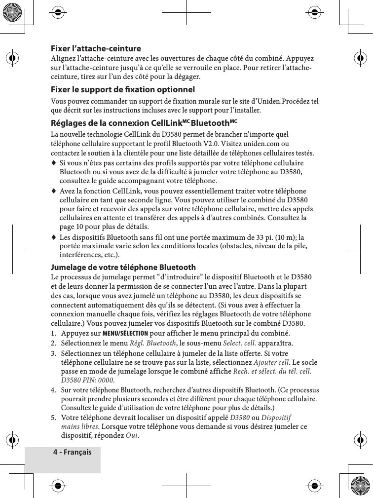 4 - FrançaisFixer l’attache-ceintureAlignez♦l’attache-ceinture♦avec♦les♦ouvertures♦de♦chaque♦côté♦du♦combiné.♦Appuyez♦sur♦l’attache-ceinture♦jusqu’à♦ce♦qu’elle♦se♦verrouile♦en♦place.♦Pour♦retirer♦l’attache-ceinture,♦tirez♦sur♦l’un♦des♦côté♦pour♦la♦dégager.Fixer le support de xation optionnelVous♦pouvez♦commander♦un♦support♦de♦fixation♦murale♦sur♦le♦site♦d’Uniden.Procédez♦tel♦que♦décrit♦sur♦les♦instructions♦incluses♦avec♦le♦support♦pour♦l’installer.♦Réglages de la connexion CellLinkMC BluetoothMCLa♦nouvelle♦technologie♦CellLink♦du♦D3580♦permet♦de♦brancher♦n’importe♦quel♦téléphone♦cellulaire♦supportant♦le♦profil♦Bluetooth♦V2.0.♦Visitez♦uniden.com♦ou♦contactez♦le♦soutien♦à♦la♦clientèle♦pour♦une♦liste♦détaillée♦de♦téléphones♦cellulaires♦testés.♦♦Si♦vous♦n’êtes♦pas♦certains♦des♦profils♦supportés♦par♦votre♦téléphone♦cellulaire♦Bluetooth♦ou♦si♦vous♦avez♦de♦la♦difficulté♦à♦jumeler♦votre♦téléphone♦au♦D3580,♦consultez♦le♦guide♦accompagnant♦votre♦téléphone.♦♦Avez♦la♦fonction♦CellLink,♦vous♦pouvez♦essentiellement♦traiter♦votre♦téléphone♦cellulaire♦en♦tant♦que♦seconde♦ligne.♦Vous♦pouvez♦utiliser♦le♦combiné♦du♦D3580♦pour♦faire♦et♦recevoir♦des♦appels♦sur♦votre♦téléphone♦cellulaire,♦mettre♦des♦appels♦cellulaires♦en♦attente♦et♦transférer♦des♦appels♦à♦d’autres♦combinés.♦Consultez♦la♦page♦10♦pour♦plus♦de♦détails.♦♦Les♦dispositifs♦Bluetooth♦sans♦fil♦ont♦une♦portée♦maximum♦de♦33♦pi.♦(10♦m);♦la♦portée♦maximale♦varie♦selon♦les♦conditions♦locales♦(obstacles,♦niveau♦de♦la♦pile,♦interférences,♦etc.).Jumelage de votre téléphone BluetoothLe♦processus♦de♦jumelage♦permet♦“d’introduire”♦le♦dispositif♦Bluetooth♦et♦le♦D3580♦et♦de♦leurs♦donner♦la♦permission♦de♦se♦connecter♦l’un♦avec♦l’autre.♦Dans♦la♦plupart♦des♦cas,♦lorsque♦vous♦avez♦jumelé♦un♦téléphone♦au♦D3580,♦les♦deux♦dispositifs♦se♦connectent♦automatiquement♦dès♦qu’ils♦se♦détectent.♦(Si♦vous♦avez♦à♦effectuer♦la♦connexion♦manuelle♦chaque♦fois,♦vérifiez♦les♦réglages♦Bluetooth♦de♦votre♦téléphone♦cellulaire.)♦Vous♦pouvez♦jumeler♦vos♦dispositifs♦Bluetooth♦sur♦le♦combiné♦D3580.1.♦ Appuyez♦sur♦MENu/SéLEctION♦pour♦afficher♦le♦menu♦principal♦du♦combiné.2.♦ Sélectionnez♦le♦menu♦Régl. Bluetooth,♦le♦sous-menu♦Select. cell.♦apparaîtra.3.♦ Sélectionnez♦un♦téléphone♦cellulaire♦à♦jumeler♦de♦la♦liste♦offerte.♦Si♦votre♦téléphone♦cellulaire♦ne♦se♦trouve♦pas♦sur♦la♦liste,♦sélectionnez♦Ajouter cell.♦Le♦socle♦passe♦en♦mode♦de♦jumelage♦lorsque♦le♦combiné♦affiche♦Rech. et sélect. du tél. cell. D3580 PIN: 0000.4.♦ Sur♦votre♦téléphone♦Bluetooth,♦recherchez♦d’autres♦dispositifs♦Bluetooth.♦(Ce♦processus♦pourrait♦prendre♦plusieurs♦secondes♦et♦être♦différent♦pour♦chaque♦téléphone♦cellulaire.♦Consultez♦le♦guide♦d’utilisation♦de♦votre♦téléphone♦pour♦plus♦de♦détails.)5.♦ Votre♦téléphone♦devrait♦localiser♦un♦dispositif♦appelé♦D3580♦ou♦Dispositif mains libres.♦Lorsque♦votre♦téléphone♦vous♦demande♦si♦vous♦désirez♦jumeler♦ce♦dispositif,♦répondez♦Oui.