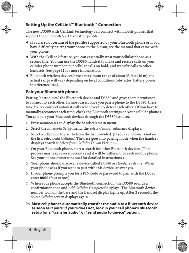 4 - EnglishSetting Up the CellLink™ Bluetooth™ ConnectionThe♦new♦D3580♦with♦CellLink♦technology♦can♦connect♦with♦mobile♦phones♦that♦support♦the♦Bluetooth♦V2.1♦handsfree♦profile.♦♦If♦you♦are♦not♦certain♦of♦the♦profiles♦supported♦by♦your♦Bluetooth♦phone♦or♦if♦you♦have♦difficulty♦pairing♦your♦phone♦to♦the♦D3580,♦see♦the♦manual♦that♦came♦with♦your♦phone.♦♦With♦the♦CellLink♦feature,♦you♦can♦essentially♦treat♦your♦cellular♦phone♦as♦a♦second♦line.♦You♦can♦use♦the♦D3580♦handset♦to♦make♦and♦receive♦calls♦on♦your♦cellular♦phone♦number,♦put♦cellular♦calls♦on♦hold,♦and♦transfer♦calls♦to♦other♦handsets.♦See♦page♦11♦for♦more♦information.♦♦Bluetooth♦wireless♦devices♦have♦a♦maximum♦range♦of♦about♦33♦feet♦(10♦m);♦the♦actual♦range♦will♦vary♦depending♦on♦local♦conditions♦(obstacles,♦battery♦power,♦interference,♦etc.).Pair your Bluetooth phonePairing♦“introduces”♦the♦Bluetooth♦device♦and♦D3580♦and♦gives♦them♦permission♦to♦connect♦to♦each♦other.♦In♦most♦cases,♦once♦you♦pair♦a♦phone♦to♦the♦D3580,♦these♦two♦devices♦connect♦automatically♦whenever♦they♦detect♦each♦other.♦(If♦you♦have♦to♦manually♦reconnect♦each♦time,♦check♦the♦Bluetooth♦settings♦on♦your♦cellular♦phone.)♦You♦can♦pair♦your♦Bluetooth♦devices♦through♦the♦D3580♦handset.1.♦ Press♦menu/select♦to♦display♦the♦handset’s♦main♦menu.2.♦ Select♦the♦Bluetooth Setup♦menu;♦the♦Select Cellular♦submenu♦displays.3.♦ Select♦a♦cellphone♦to♦pair♦to♦from♦the♦list♦provided.♦(If♦your♦cellphone♦is♦not♦on♦the♦list,♦select♦Add Cellular.)♦The♦base♦goes♦into♦pairing♦mode♦when♦the♦handset♦displays♦Search &amp; Select from Cellular D3580 PIN: 0000.4.♦ On♦your♦Bluetooth♦phone,♦start♦a♦search♦for♦other♦Bluetooth♦devices.♦(This♦process♦may♦take♦several♦seconds♦and♦it♦will♦be♦different♦for♦each♦mobile♦phone.♦See♦your♦phone♦owner’s♦manual♦for♦detailed♦instructions.)5.♦ Your♦phone♦should♦discover♦a♦device♦called♦D3580♦or♦Handsfree device.♦When♦your♦phone♦asks♦if♦you♦want♦to♦pair♦with♦this♦device,♦answer♦yes.6.♦ If♦your♦phone♦prompts♦you♦for♦a♦PIN♦code♦or♦password♦to♦pair♦with♦the♦D3580,♦enter♦0000♦(four♦zeroes).7.♦ When♦your♦phone♦accepts♦the♦Bluetooth♦connection,♦the♦D3580♦sounds♦a♦confirmation♦tone♦and♦Add Cellular Completed♦displays.♦The♦Bluetooth♦device♦number♦icon♦on♦the♦base♦and♦the♦handset♦display♦lights♦up.♦After♦2♦seconds,♦the♦Select Cellular♦screen♦displays♦again. #Most cell phones automatically transfer the audio to a Bluetooth device as soon as it pairs; if yours does not, look in your cell phone’s Bluetooth setup for a “transfer audio” or “send audio to device” option.