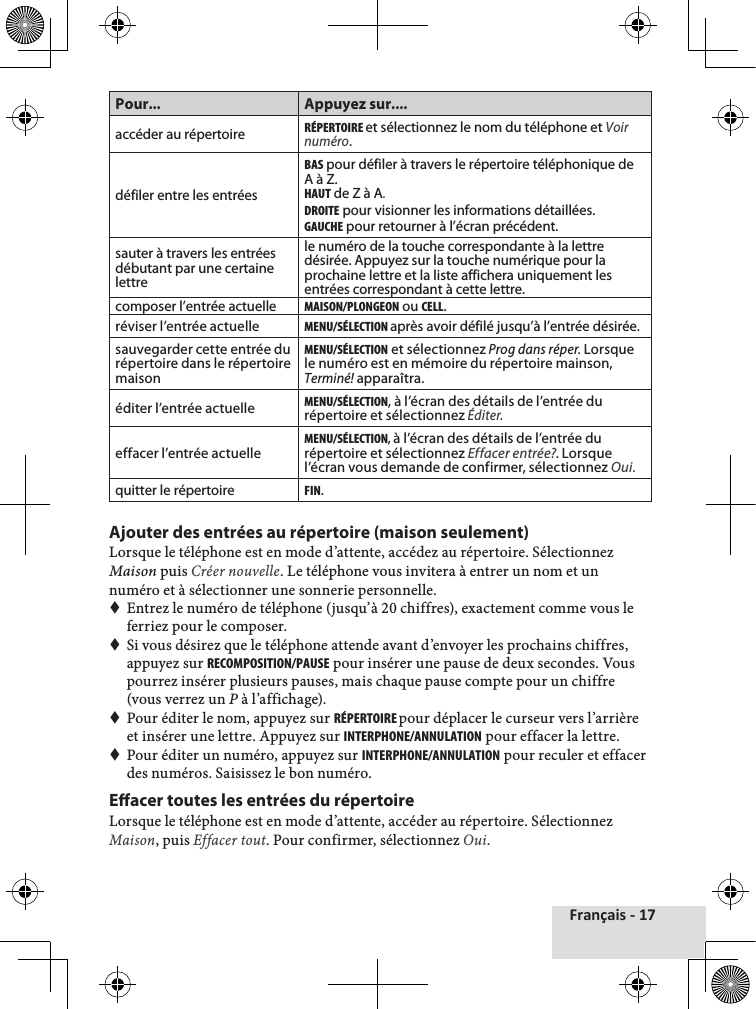 Français - 17Pour... Appuyez sur....accéder au répertoireRéPERtOIRE et sélectionnez le nom du téléphone et Voir numéro.défiler entre les entréesBAS pour défiler à travers le répertoire téléphonique de A à Z. HAut de Z à A.DROItE pour visionner les informations détaillées.GAucHE pour retourner à l’écran précédent.sauter à travers les entrées débutant par une certaine lettrele numéro de la touche correspondante à la lettre désirée. Appuyez sur la touche numérique pour la prochaine lettre et la liste affichera uniquement les entrées correspondant à cette lettre.composer l’entrée actuelleMAISON/PLONGEON ou cELL.réviser l’entrée actuelleMENu/SéLEctION après avoir défilé jusqu’à l’entrée désirée.sauvegarder cette entrée du répertoire dans le répertoire maisonMENu/SéLEctION et sélectionnez Prog dans réper. Lorsque le numéro est en mémoire du répertoire mainson, Terminé! apparaîtra.éditer l’entrée actuelleMENu/SéLEctION, à l’écran des détails de l’entrée du répertoire et sélectionnez Éditer.effacer l’entrée actuelleMENu/SéLEctION, à l’écran des détails de l’entrée du répertoire et sélectionnez Effacer entrée?. Lorsque l’écran vous demande de confirmer, sélectionnez Oui.quitter le répertoireFIN.Ajouter des entrées au répertoire (maison seulement)Lorsque♦le♦téléphone♦est♦en♦mode♦d’attente,♦accédez♦au♦répertoire.♦Sélectionnez♦Maison♦puis♦Créer nouvelle.♦Le♦téléphone♦vous♦invitera♦à♦entrer♦un♦nom♦et♦un♦numéro♦et♦à♦sélectionner♦une♦sonnerie♦personnelle.♦♦Entrez♦le♦numéro♦de♦téléphone♦(jusqu’à♦20♦chiffres),♦exactement♦comme♦vous♦le♦ferriez♦pour♦le♦composer.♦Si♦vous♦désirez♦que♦le♦téléphone♦attende♦avant♦d’envoyer♦les♦prochains♦chiffres,♦appuyez♦sur♦REcOMPOSItION/PAuSE♦pour♦insérer♦une♦pause♦de♦deux♦secondes.♦Vous♦pourrez♦insérer♦plusieurs♦pauses,♦mais♦chaque♦pause♦compte♦pour♦un♦chiffre♦(vous♦verrez♦un♦P à♦l’affichage).♦Pour♦éditer♦le♦nom,♦appuyez♦sur♦RéPERtOIRE pour♦déplacer♦le♦curseur♦vers♦l’arrière♦et♦insérer♦une♦lettre.♦Appuyez♦sur♦INtERPHONE/ANNuLAtION♦pour♦effacer♦la♦lettre.♦Pour♦éditer♦un♦numéro,♦appuyez♦sur♦INtERPHONE/ANNuLAtION♦pour♦reculer♦et♦effacer♦des♦numéros.♦Saisissez♦le♦bon♦numéro.Eacer toutes les entrées du répertoire Lorsque♦le♦téléphone♦est♦en♦mode♦d’attente,♦accéder♦au♦répertoire.♦Sélectionnez♦Maison,♦puis♦Effacer tout.♦Pour♦confirmer,♦sélectionnez♦Oui.♦