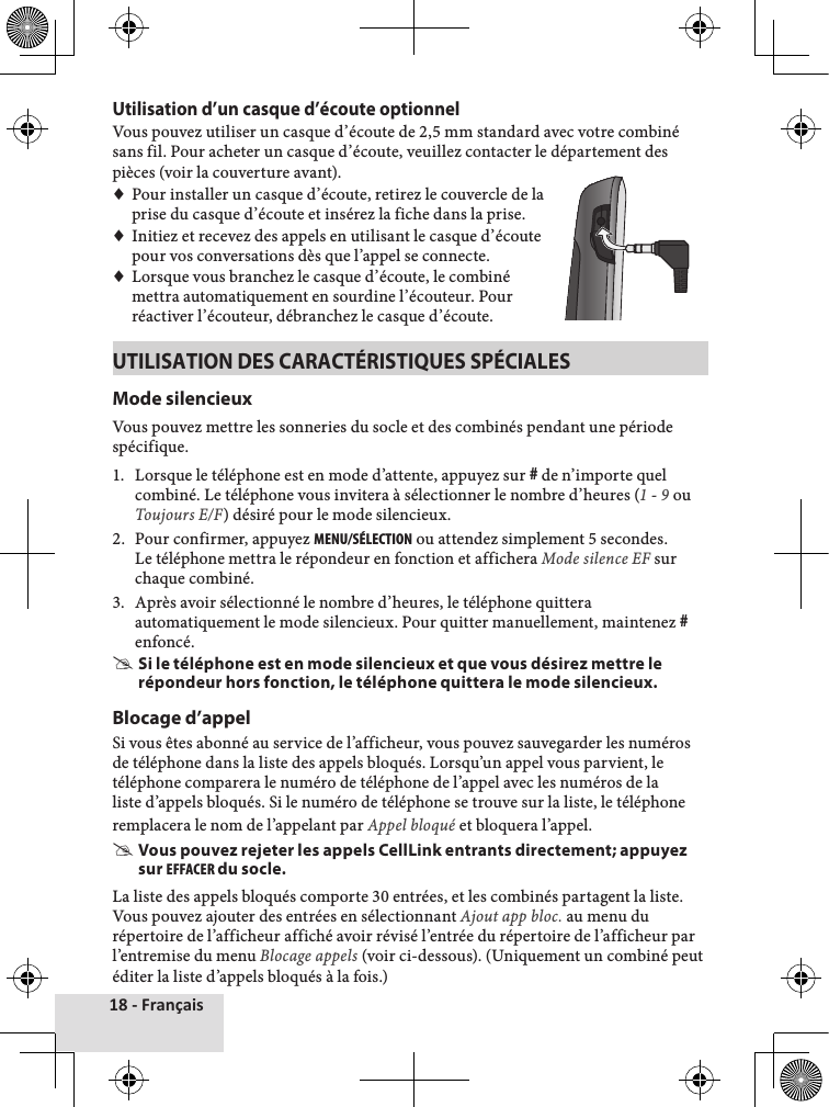 18 - FrançaisUtilisation d’un casque d’écoute optionnelVous♦pouvez♦utiliser♦un♦casque♦d’écoute♦de♦2,5♦mm♦standard♦avec♦votre♦combiné♦sans♦fil.♦Pour♦acheter♦un♦casque♦d’écoute,♦veuillez♦contacter♦le♦département♦des♦pièces♦(voir♦la♦couverture♦avant).♦♦Pour♦installer♦un♦casque♦d’écoute,♦retirez♦le♦couvercle♦de♦la♦prise♦du♦casque♦d’écoute♦et♦insérez♦la♦fiche♦dans♦la♦prise.♦♦Initiez♦et♦recevez♦des♦appels♦en♦utilisant♦le♦casque♦d’écoute♦pour♦vos♦conversations♦dès♦que♦l’appel♦se♦connecte.♦♦Lorsque♦vous♦branchez♦le♦casque♦d’écoute,♦le♦combiné♦mettra♦automatiquement♦en♦sourdine♦l’écouteur.♦Pour♦réactiver♦l’écouteur,♦débranchez♦le♦casque♦d’écoute.UTILISATION DES CARACTÉRISTIQUES SPÉCIALESMode silencieuxVous♦pouvez♦mettre♦les♦sonneries♦du♦socle♦et♦des♦combinés♦pendant♦une♦période♦spécifique.♦1.♦ Lorsque♦le♦téléphone♦est♦en♦mode♦d’attente,♦appuyez♦sur♦#♦de♦n’importe♦quel♦combiné.♦Le♦téléphone♦vous♦invitera♦à♦sélectionner♦le♦nombre♦d’heures♦(1♦-♦9♦ou♦Toujours E/F)♦désiré♦pour♦le♦mode♦silencieux.♦2.♦ Pour♦confirmer,♦appuyez♦MENu/SéLEctION♦ou♦attendez♦simplement♦5♦secondes.♦Le♦téléphone♦mettra♦le♦répondeur♦en♦fonction♦et♦affichera♦Mode silence EF♦sur♦chaque♦combiné.3.♦ Après♦avoir♦sélectionné♦le♦nombre♦d’heures,♦le♦téléphone♦quittera♦automatiquement♦le♦mode♦silencieux.♦Pour♦quitter♦manuellement,♦maintenez♦#♦enfoncé. #Si le téléphone est en mode silencieux et que vous désirez mettre le répondeur hors fonction, le téléphone quittera le mode silencieux.Blocage d’appelSi♦vous♦êtes♦abonné♦au♦service♦de♦l’afficheur,♦vous♦pouvez♦sauvegarder♦les♦numéros♦de♦téléphone♦dans♦la♦liste♦des♦appels♦bloqués.♦Lorsqu’un♦appel♦vous♦parvient,♦le♦téléphone♦comparera♦le♦numéro♦de♦téléphone♦de♦l’appel♦avec♦les♦numéros♦de♦la♦liste♦d’appels♦bloqués.♦Si♦le♦numéro♦de♦téléphone♦se♦trouve♦sur♦la♦liste,♦le♦téléphone♦remplacera♦le♦nom♦de♦l’appelant♦par♦Appel bloqué♦et♦bloquera♦l’appel.♦ #Vous pouvez rejeter les appels CellLink entrants directement; appuyez sur EFFAcER du socle.La♦liste♦des♦appels♦bloqués♦comporte♦30♦entrées,♦et♦les♦combinés♦partagent♦la♦liste.♦Vous♦pouvez♦ajouter♦des♦entrées♦en♦sélectionnant♦Ajout app bloc.♦au♦menu♦du♦répertoire♦de♦l’afficheur♦affiché♦avoir♦révisé♦l’entrée♦du♦répertoire♦de♦l’afficheur♦par♦l’entremise♦du♦menu♦Blocage appels♦(voir♦ci-dessous).♦(Uniquement♦un♦combiné♦peut♦éditer♦la♦liste♦d’appels♦bloqués♦à♦la♦fois.)