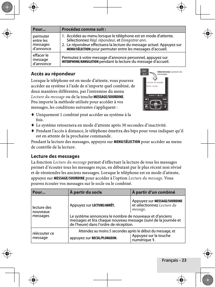 Français - 23Pour... Procédez comme suit :permuter entre les messages d’annonce1.  Accédez au menu lorsque le téléphone est en mode d’attente. Sélectionnez Régl. répondeur, et Enregistrer ann.2.  Le répondeur effectuera la lecture du message actuel. Appuyez sur MENu/SéLEctION pour permuter entre les messages d’accueil.effacer le message d’annoncePermutez à votre message d’annonce personnel, appuyez sur INtERPHONE/ANNuLAtION pendant la lecture du message d’accueil.Accès au répondeurLorsque♦le♦téléphone♦est♦en♦mode♦d’attente,♦vous♦pourrez♦accéder♦au♦système♦à♦l’aide♦de♦n’importe♦quel♦combiné,♦de♦deux♦manières♦différentes,♦par♦l’entremise♦du♦menu♦Lecture du message♦ou♦de♦la♦touche♦MESSAGE/SOuRDINE.Peu♦importe♦la♦méthode♦utilisée♦pour♦accéder♦à♦vos♦messages,♦les♦conditions♦suivantes♦s’appliquent♦:♦♦Uniquement♦1♦combiné♦peut♦accéder♦au♦système♦à♦la♦fois.♦♦Le♦système♦retournera♦en♦mode♦d’attente♦après♦30♦secondes♦d’inactivité.♦♦Pendant♦l’accès♦à♦distance,♦le♦téléphone♦émettra♦des♦bips♦pour♦vous♦indiquer♦qu’il♦est♦en♦attente♦de♦la♦prochaine♦commande.Pendant♦la♦lecture♦des♦messages,♦appuyez♦sur♦MENu/SéLEctION♦pour♦accéder♦au♦menu♦de♦contrôle♦de♦la♦lecture.Lecture des messages La♦fonction♦Lecture du message♦permet♦d’effectuer♦la♦lecture♦de♦tous♦les♦messages♦permet♦d’écouter♦tous♦les♦messages♦reçus,♦en♦débutant♦par♦le♦plus♦récent♦non♦révisé♦et♦de♦réentendre♦les♦anciens♦messages.♦Lorsque♦le♦téléphone♦est♦en♦mode♦d’attente,♦appuyez♦sur♦MESSAGE/SOuRDINE♦pour♦accéder♦à♦l’option♦Lecture du message.♦Vous♦pouvez♦écouter♦vos♦messages♦sur♦le♦socle♦ou♦le♦combiné.Pour... À partir du socle À partir d’un combinélecture des nouveaux messagesAppuyez sur LEctuRE/ARRÊt.Appuyez sur MESSAGE/SOuRDINE et sélectionnez Lecture du message. Le système annoncera le nombre de nouveaux et d’anciens messages et lira chaque nouveau message (suivi de la journée et de l’heure) dans l’ordre de réception.réécouter ce messageAttendez au moins 5 secondes après le début du message, etappuyez sur REcuL/PLONGEON.Appuyez sur la touche numérique 1.Lecture du messageBoﾁte vocaleSélectionnez Lecture du message.