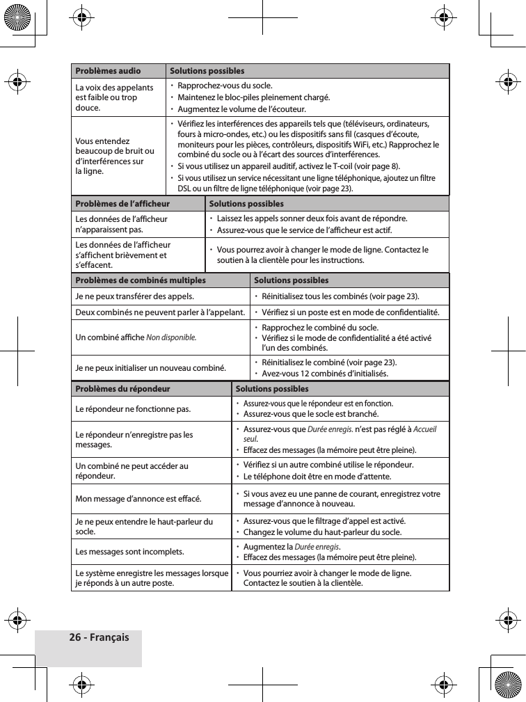 26 - FrançaisProblèmes audio Solutions possiblesLa voix des appelants est faible ou trop douce. xRapprochez-vous du socle. xMaintenez le bloc-piles pleinement chargé. xAugmentez le volume de l’écouteur.Vous entendez beaucoup de bruit ou d’interférences sur la ligne. xVérifiez les interférences des appareils tels que (téléviseurs, ordinateurs, fours à micro-ondes, etc.) ou les dispositifs sans fil (casques d’écoute, moniteurs pour les pièces, contrôleurs, dispositifs WiFi, etc.) Rapprochez le combiné du socle ou à l’écart des sources d’interférences. xSi vous utilisez un appareil auditif, activez le T-coil (voir page 8). xSi vous utilisez un service nécessitant une ligne téléphonique, ajoutez un filtre DSL ou un filtre de ligne téléphonique (voir page 23).Problèmes de l’afficheur Solutions possiblesLes données de l’afficheur n’apparaissent pas. xLaissez les appels sonner deux fois avant de répondre. xAssurez-vous que le service de l’afficheur est actif.Les données de l’afficheur s’affichent brièvement et s’effacent. xVous pourrez avoir à changer le mode de ligne. Contactez le soutien à la clientèle pour les instructions.Problèmes de combinés multiples Solutions possiblesJe ne peux transférer des appels. xRéinitialisez tous les combinés (voir page 23).Deux combinés ne peuvent parler à l’appelant.  xVérifiez si un poste est en mode de confidentialité.Un combiné affiche Non disponible. xRapprochez le combiné du socle. xVérifiez si le mode de confidentialité a été activé l’un des combinés.Je ne peux initialiser un nouveau combiné.  xRéinitialisez le combiné (voir page 23). xAvez-vous 12 combinés d’initialisés.Problèmes du répondeur Solutions possiblesLe répondeur ne fonctionne pas. xAssurez-vous que le répondeur est en fonction. xAssurez-vous que le socle est branché.Le répondeur n’enregistre pas les messages. xAssurez-vous que Durée enregis. n’est pas réglé à Accueil seul. xEffacez des messages (la mémoire peut être pleine).Un combiné ne peut accéder au répondeur. xVérifiez si un autre combiné utilise le répondeur. xLe téléphone doit être en mode d’attente.Mon message d’annonce est effacé.  xSi vous avez eu une panne de courant, enregistrez votre message d’annonce à nouveau.Je ne peux entendre le haut-parleur du socle. xAssurez-vous que le filtrage d’appel est activé. xChangez le volume du haut-parleur du socle.Les messages sont incomplets.  xAugmentez la Durée enregis. xEffacez des messages (la mémoire peut être pleine).Le système enregistre les messages lorsque je réponds à un autre poste. xVous pourriez avoir à changer le mode de ligne. Contactez le soutien à la clientèle.