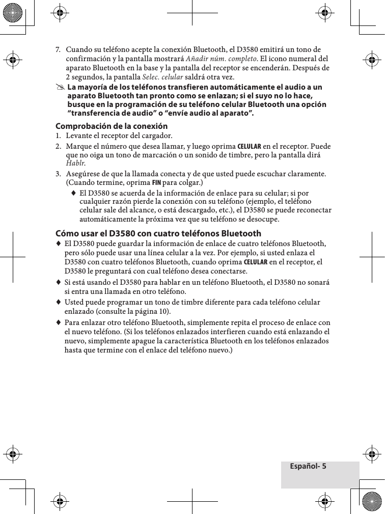 Español- 57.♦ Cuando♦su♦teléfono♦acepte♦la♦conexión♦Bluetooth,♦el♦D3580♦emitirá♦un♦tono♦de♦confirmación♦y♦la♦pantalla♦mostrará♦Añadir núm. completo.♦El♦icono♦numeral♦del♦aparato♦Bluetooth♦en♦la♦base♦y♦la♦pantalla♦del♦receptor♦se♦encenderán.♦Después♦de♦2♦segundos,♦la♦pantalla♦Selec. celular♦saldrá♦otra♦vez. #La mayoría de los teléfonos transfieren automáticamente el audio a un aparato Bluetooth tan pronto como se enlazan; si el suyo no lo hace, busque en la programación de su teléfono celular Bluetooth una opción “transferencia de audio” o “envíe audio al aparato”.Comprobación de la conexión1.♦ Levante♦el♦receptor♦del♦cargador.2.♦ Marque♦el♦número♦que♦desea♦llamar,♦y♦luego♦oprima♦CELULAR♦en♦el♦receptor.♦Puede♦que♦no♦oiga♦un♦tono♦de♦marcación♦o♦un♦sonido♦de♦timbre,♦pero♦la♦pantalla♦dirá♦Hablr.♦3.♦ Asegúrese♦de♦que♦la♦llamada♦conecta♦y♦de♦que♦usted♦puede♦escuchar♦claramente.♦(Cuando♦termine,♦oprima♦FIN para♦colgar.)♦♦El♦D3580♦se♦acuerda♦de♦la♦información♦de♦enlace♦para♦su♦celular;♦si♦por♦cualquier♦razón♦pierde♦la♦conexión♦con♦su♦teléfono♦(ejemplo,♦el♦teléfono♦celular♦sale♦del♦alcance,♦o♦está♦descargado,♦etc.),♦el♦D3580♦se♦puede♦reconectar♦automáticamente♦la♦próxima♦vez♦que♦su♦teléfono♦se♦desocupe.Cómo usar el D3580 con cuatro teléfonos Bluetooth♦♦El♦D3580♦puede♦guardar♦la♦información♦de♦enlace♦de♦cuatro♦teléfonos♦Bluetooth,♦pero♦sólo♦puede♦usar♦una♦línea♦celular♦a♦la♦vez.♦Por♦ejemplo,♦si♦usted♦enlaza♦el♦D3580♦con♦cuatro♦teléfonos♦Bluetooth,♦cuando♦oprima♦CELULAR♦en♦el♦receptor,♦el♦D3580♦le♦preguntará♦con♦cual♦teléfono♦desea♦conectarse.♦♦Si♦está♦usando♦el♦D3580♦para♦hablar♦en♦un♦teléfono♦Bluetooth,♦el♦D3580♦no♦sonará♦si♦entra♦una♦llamada♦en♦otro♦teléfono.♦♦Usted♦puede♦programar♦un♦tono♦de♦timbre♦diferente♦para♦cada♦teléfono♦celular♦enlazado♦(consulte♦la♦página♦10).♦♦Para♦enlazar♦otro♦teléfono♦Bluetooth,♦simplemente♦repita♦el♦proceso♦de♦enlace♦con♦el♦nuevo♦teléfono.♦(Si♦los♦teléfonos♦enlazados♦interfieren♦cuando♦está♦enlazando♦el♦nuevo,♦simplemente♦apague♦la♦característica♦Bluetooth♦en♦los♦teléfonos♦enlazados♦hasta♦que♦termine♦con♦el♦enlace♦del♦teléfono♦nuevo.)