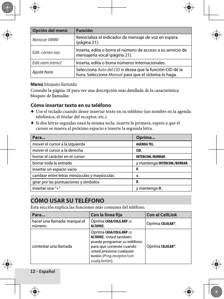 12 - EspañolOpción del menú FunciónReinicar VMWIReinicializa el indicador de mensaje de voz en espera (página 21).Edit. correo vozInserta, edita o borra el número de acceso a su servicio de mensajería vocal (página 21).Edit.núm.intrnclInserta, edita o borra números internacionales.Ajuste horaSelecciona Auto del CID si desea que la función CID dé la hora. Seleccione Manual para que el sistema lo haga.Menú bloqueo llamadaConsulte♦la♦página♦18♦para♦ver♦una♦descripción♦más♦detallada♦de♦la♦característica♦bloqueo♦de♦llamadas.♦Cómo insertar texto en su teléfono♦♦Use♦el♦teclado♦cuando♦desee♦insertar♦texto♦en♦su♦teléfono♦(un♦nombre♦en♦la♦agenda♦telefónica,♦el♦titular♦del♦receptor,♦etc.).♦♦Si♦dos♦letras♦seguidas♦usan♦la♦misma♦tecla,♦inserte♦la♦primera;♦espere♦a♦que♦el♦cursor♦se♦mueva♦al♦próximo♦espacio♦e♦inserte♦la♦segunda♦letra.Para... Oprima...mover el cursor a la izquierdaAGENDA TEL.mover el cursor a la derechaCID.borrar el carácter en el cursorINTERCOM./BORRAR.borrar toda la entrada y mantenga INTERCOM./BORRAR.insertar un espacio vacío#.cambiar entre letras minúsculas y mayúsculas *.girar por las puntuaciones y símbolos0.insertar una “+” y mantenga 0.CÓMO USAR SU TELÉFONOEsta♦sección♦explica♦las♦funciones♦más♦comunes♦del♦teléfono.Para... Con la línea fija Con el CellLinkhacer una llamada: marque el númeroOprima CASA/COLG.RÁP. o ALTAVOZ.Oprima CELULAR*.contestar una llamadaOprima CASA/COLG.RÁP. o ALTAVOZ.  Usted también puede programar su teléfono para que conteste cuando usted presiona cualquier botón (Prog.receptor/con cualq.botón).Oprima CELULAR*.