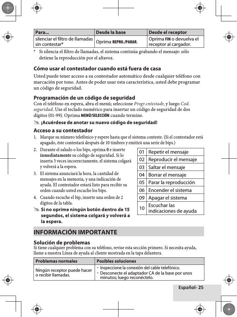 Español- 25Para... Desde la base Desde el receptorsilenciar el filtro de llamadas sin contestar* Oprima REPRO./PARAR.Oprima FIN o devuelva el receptor al cargador.*♦ Si♦silencia♦el♦ltro♦de♦llamadas,♦el♦sistema♦continúa♦grabando♦el♦mensaje:♦sólo♦detiene♦la♦reproducción♦por♦el♦altavoz.♦Cómo usar el contestador cuando está fuera de casaUsted♦puede♦tener♦acceso♦a♦su♦contestador♦automático♦desde♦cualquier♦teléfono♦con♦marcación♦por♦tono.♦Antes♦de♦poder♦usar♦esta♦característica,♦usted♦debe♦programar♦un♦código♦de♦seguridad.Programación de un código de seguridadCon♦el♦teléfono♦en♦espera,♦abra♦el♦menú;♦seleccione♦Progr.cntestadr,♦y♦luego♦Cod.seguridad.♦Use♦el♦teclado♦numérico♦para♦insertar♦un♦código♦de♦seguridad♦de♦dos♦dígitos♦(01-99).♦Oprima♦MENÚ/SELECCIÓN♦cuando♦termine. #¡Acuérdese de anotar su nuevo código de seguridad!Acceso a su contestador1.♦ Marque♦su♦número♦telefónico♦y♦espere♦hasta♦que♦el♦sistema♦conteste.♦(Si♦el♦contestador♦está♦apagado,♦éste♦contestará♦después♦de♦10♦timbres♦y♦emitirá♦una♦serie♦de♦bips.)2.♦ Durante♦el♦saludo♦o♦los♦bips,♦oprima♦0♦e♦inserteinmediatamente♦su♦código♦de♦seguridad.♦Si♦loinserta♦3♦veces♦incorrectamente,♦el♦sistema♦colgará♦y♦volverá♦a♦la♦espera.3.♦ El♦sistema♦anunciará♦la♦hora,♦la♦cantidad♦de♦mensajes♦en♦la♦memoria,♦y♦una♦indicación♦de♦ayuda.♦El♦contestador♦estará♦listo♦para♦recibir♦su♦orden♦cuando♦usted♦escuche♦los♦bips.♦4.♦ Cuando♦escuche♦el♦bip,♦inserte♦una♦orden♦de♦2♦dígitos♦de♦la♦tabla. #Si no oprime ningún botón dentro de 15 segundos, el sistema colgará y volverá a la espera.INFORMACIÓN IMPORTANTESolución de problemasSi♦tiene♦cualquier♦problema♦con♦su♦teléfono,♦revise♦esta♦sección♦primero.♦Si♦necesita♦ayuda,♦llame♦a♦nuestra♦Línea♦de♦ayuda♦al♦cliente♦mostrada♦en♦la♦tapa♦delantera.Problemas normales Posibles solucionesNingún receptor puede hacer o recibir llamadas. xInspeccione la conexión del cable telefónico. xDesconecte el adaptador CA de la base por unos minutos; luego reconéctelo.01 Repetir el mensaje02 Reproducir el mensaje03 Saltar el mensaje04 Borrar el mensaje05 Parar la reproducción06 Encender el sistema09 Apagar el sistema10 Escuchar las indicaciones de ayuda