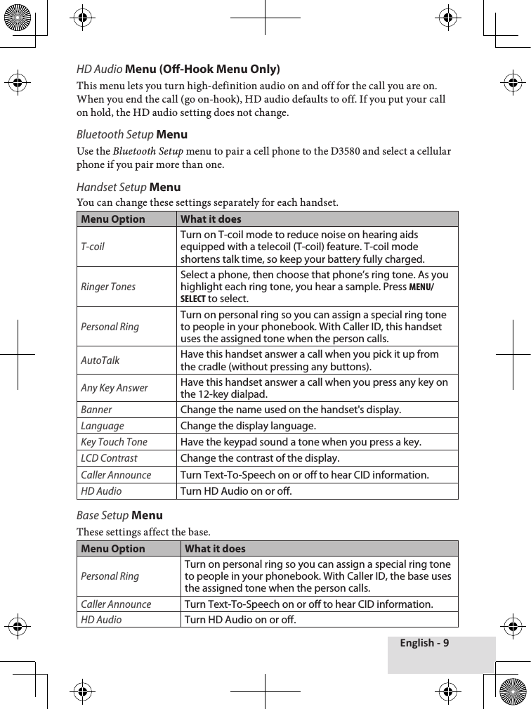 English - 9HD Audio Menu (O-Hook Menu Only)This♦menu♦lets♦you♦turn♦high-definition♦audio♦on♦and♦off♦for♦the♦call♦you♦are♦on.♦When♦you♦end♦the♦call♦(go♦on-hook),♦HD♦audio♦defaults♦to♦off.♦If♦you♦put♦your♦call♦on♦hold,♦the♦HD♦audio♦setting♦does♦not♦change.♦Bluetooth Setup MenuUse♦the♦Bluetooth Setup♦menu♦to♦pair♦a♦cell♦phone♦to♦the♦D3580♦and♦select♦a♦cellular♦phone♦if♦you♦pair♦more♦than♦one.Handset Setup Menu You♦can♦change♦these♦settings♦separately♦for♦each♦handset.Menu Option What it doesT-coilTurn on T-coil mode to reduce noise on hearing aids equipped with a telecoil (T-coil) feature. T-coil mode shortens talk time, so keep your battery fully charged.Ringer TonesSelect a phone, then choose that phone’s ring tone. As you highlight each ring tone, you hear a sample. Press menu/select to select.Personal RingTurn on personal ring so you can assign a special ring tone to people in your phonebook. With Caller ID, this handset uses the assigned tone when the person calls. AutoTalkHave this handset answer a call when you pick it up from the cradle (without pressing any buttons).Any Key AnswerHave this handset answer a call when you press any key on the 12-key dialpad.BannerChange the name used on the handset&apos;s display.LanguageChange the display language.Key Touch ToneHave the keypad sound a tone when you press a key.LCD ContrastChange the contrast of the display.Caller AnnounceTurn Text-To-Speech on or off to hear CID information.HD AudioTurn HD Audio on or off.Base Setup MenuThese♦settings♦affect♦the♦base.♦Menu Option What it doesPersonal RingTurn on personal ring so you can assign a special ring tone to people in your phonebook. With Caller ID, the base uses the assigned tone when the person calls. Caller AnnounceTurn Text-To-Speech on or off to hear CID information. HD AudioTurn HD Audio on or off.