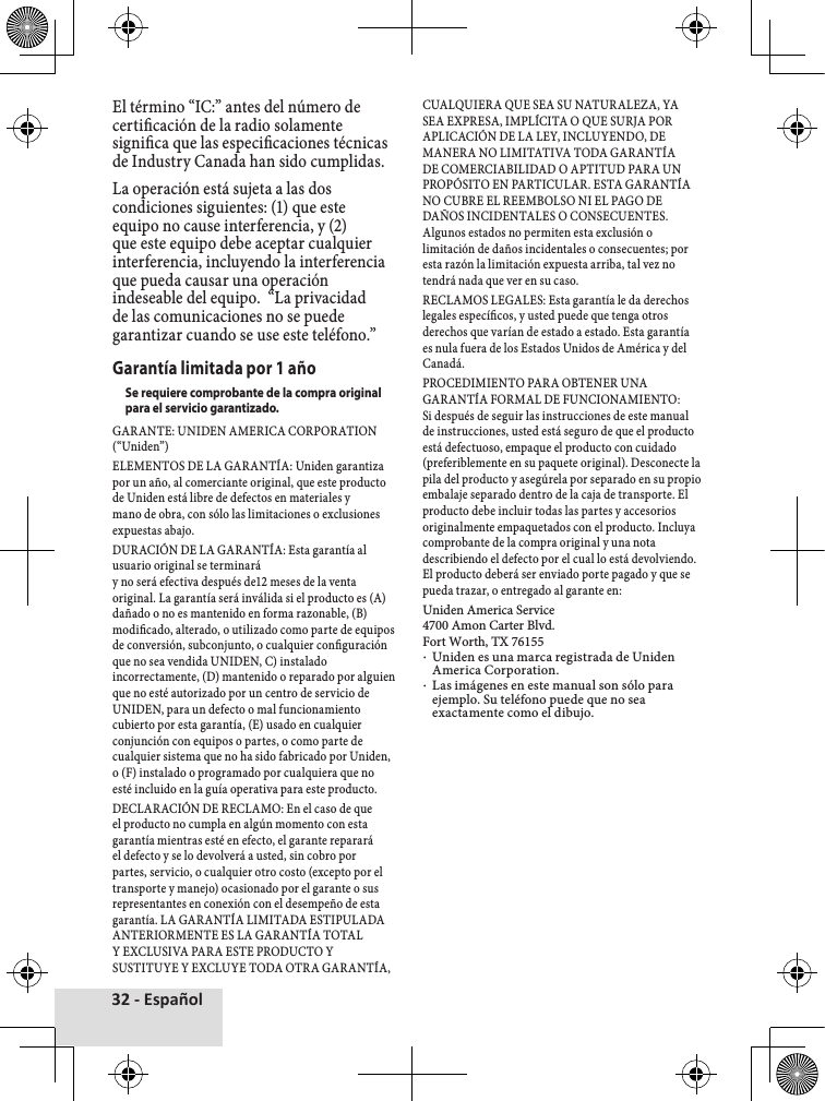 32 - EspañolEl♦término♦“IC:”♦antes♦del♦número♦de♦certicación♦de♦la♦radio♦solamente♦signica♦que♦las♦especicaciones♦técnicas♦de♦Industry♦Canada♦han♦sido♦cumplidas.La♦operación♦está♦sujeta♦a♦las♦dos♦condiciones♦siguientes:♦(1)♦que♦este♦equipo♦no♦cause♦interferencia,♦y♦(2)♦que♦este♦equipo♦debe♦aceptar♦cualquier♦interferencia,♦incluyendo♦la♦interferencia♦que♦pueda♦causar♦una♦operación♦indeseable♦del♦equipo.♦♦“La♦privacidad♦de♦las♦comunicaciones♦no♦se♦puede♦garantizar♦cuando♦se♦use♦este♦teléfono.”Garantía limitada por 1 añoSe requiere comprobante de la compra original para el servicio garantizado.GARANTE:♦UNIDEN♦AMERICA♦CORPORATION♦(“Uniden”)ELEMENTOS♦DE♦LA♦GARANTÍA:♦Uniden♦garantiza♦por♦un♦año,♦al♦comerciante♦original,♦que♦este♦producto♦de♦Uniden♦está♦libre♦de♦defectos♦en♦materiales♦y♦mano♦de♦obra,♦con♦sólo♦las♦limitaciones♦o♦exclusiones♦expuestas♦abajo.DURACIÓN♦DE♦LA♦GARANTÍA:♦Esta♦garantía♦al♦usuario♦original♦se♦terminará♦y♦no♦será♦efectiva♦después♦de12♦meses♦de♦la♦venta♦original.♦La♦garantía♦será♦inválida♦si♦el♦producto♦es♦(A)♦dañado♦o♦no♦es♦mantenido♦en♦forma♦razonable,♦(B)♦modicado,♦alterado,♦o♦utilizado♦como♦parte♦de♦equipos♦de♦conversión,♦subconjunto,♦o♦cualquier♦conguración♦que♦no♦sea♦vendida♦UNIDEN,♦C)♦instalado♦incorrectamente,♦(D)♦mantenido♦o♦reparado♦por♦alguien♦que♦no♦esté♦autorizado♦por♦un♦centro♦de♦servicio♦de♦UNIDEN,♦para♦un♦defecto♦o♦mal♦funcionamiento♦cubierto♦por♦esta♦garantía,♦(E)♦usado♦en♦cualquier♦conjunción♦con♦equipos♦o♦partes,♦o♦como♦parte♦de♦cualquier♦sistema♦que♦no♦ha♦sido♦fabricado♦por♦Uniden,♦o♦(F)♦instalado♦o♦programado♦por♦cualquiera♦que♦no♦esté♦incluido♦en♦la♦guía♦operativa♦para♦este♦producto.DECLARACIÓN♦DE♦RECLAMO:♦En♦el♦caso♦de♦que♦el♦producto♦no♦cumpla♦en♦algún♦momento♦con♦esta♦garantía♦mientras♦esté♦en♦efecto,♦el♦garante♦reparará♦el♦defecto♦y♦se♦lo♦devolverá♦a♦usted,♦sin♦cobro♦por♦partes,♦servicio,♦o♦cualquier♦otro♦costo♦(excepto♦por♦el♦transporte♦y♦manejo)♦ocasionado♦por♦el♦garante♦o♦sus♦representantes♦en♦conexión♦con♦el♦desempeño♦de♦esta♦garantía.♦LA♦GARANTÍA♦LIMITADA♦ESTIPULADA♦ANTERIORMENTE♦ES♦LA♦GARANTÍA♦TOTAL♦Y♦EXCLUSIVA♦PARA♦ESTE♦PRODUCTO♦Y♦SUSTITUYE♦Y♦EXCLUYE♦TODA♦OTRA♦GARANTÍA,♦CUALQUIERA♦QUE♦SEA♦SU♦NATURALEZA,♦YA♦SEA♦EXPRESA,♦IMPLÍCITA♦O♦QUE♦SURJA♦POR♦APLICACIÓN♦DE♦LA♦LEY,♦INCLUYENDO,♦DE♦MANERA♦NO♦LIMITATIVA♦TODA♦GARANTÍA♦DE♦COMERCIABILIDAD♦O♦APTITUD♦PARA♦UN♦PROPÓSITO♦EN♦PARTICULAR.♦ESTA♦GARANTÍA♦NO♦CUBRE♦EL♦REEMBOLSO♦NI♦EL♦PAGO♦DE♦DAÑOS♦INCIDENTALES♦O♦CONSECUENTES.♦Algunos♦estados♦no♦permiten♦esta♦exclusión♦o♦limitación♦de♦daños♦incidentales♦o♦consecuentes;♦por♦esta♦razón♦la♦limitación♦expuesta♦arriba,♦tal♦vez♦no♦tendrá♦nada♦que♦ver♦en♦su♦caso.RECLAMOS♦LEGALES:♦Esta♦garantía♦le♦da♦derechos♦legales♦especícos,♦y♦usted♦puede♦que♦tenga♦otros♦derechos♦que♦varían♦de♦estado♦a♦estado.♦Esta♦garantía♦es♦nula♦fuera♦de♦los♦Estados♦Unidos♦de♦América♦y♦del♦Canadá.PROCEDIMIENTO♦PARA♦OBTENER♦UNA♦GARANTÍA♦FORMAL♦DE♦FUNCIONAMIENTO:♦Si♦después♦de♦seguir♦las♦instrucciones♦de♦este♦manual♦de♦instrucciones,♦usted♦está♦seguro♦de♦que♦el♦producto♦está♦defectuoso,♦empaque♦el♦producto♦con♦cuidado♦(preferiblemente♦en♦su♦paquete♦original).♦Desconecte♦la♦pila♦del♦producto♦y♦asegúrela♦por♦separado♦en♦su♦propio♦embalaje♦separado♦dentro♦de♦la♦caja♦de♦transporte.♦El♦producto♦debe♦incluir♦todas♦las♦partes♦y♦accesorios♦originalmente♦empaquetados♦con♦el♦producto.♦Incluya♦comprobante♦de♦la♦compra♦original♦y♦una♦nota♦describiendo♦el♦defecto♦por♦el♦cual♦lo♦está♦devolviendo.♦El♦producto♦deberá♦ser♦enviado♦porte♦pagado♦y♦que♦se♦pueda♦trazar,♦o♦entregado♦al♦garante♦en:Uniden♦America♦Service♦4700♦Amon♦Carter♦Blvd.♦Fort♦Worth,♦TX♦76155♦xUniden♦es♦una♦marca♦registrada♦de♦Uniden♦America♦Corporation.♦xLas♦imágenes♦en♦este♦manual♦son♦sólo♦para♦ejemplo.♦Su♦teléfono♦puede♦que♦no♦sea♦exactamente♦como♦el♦dibujo.