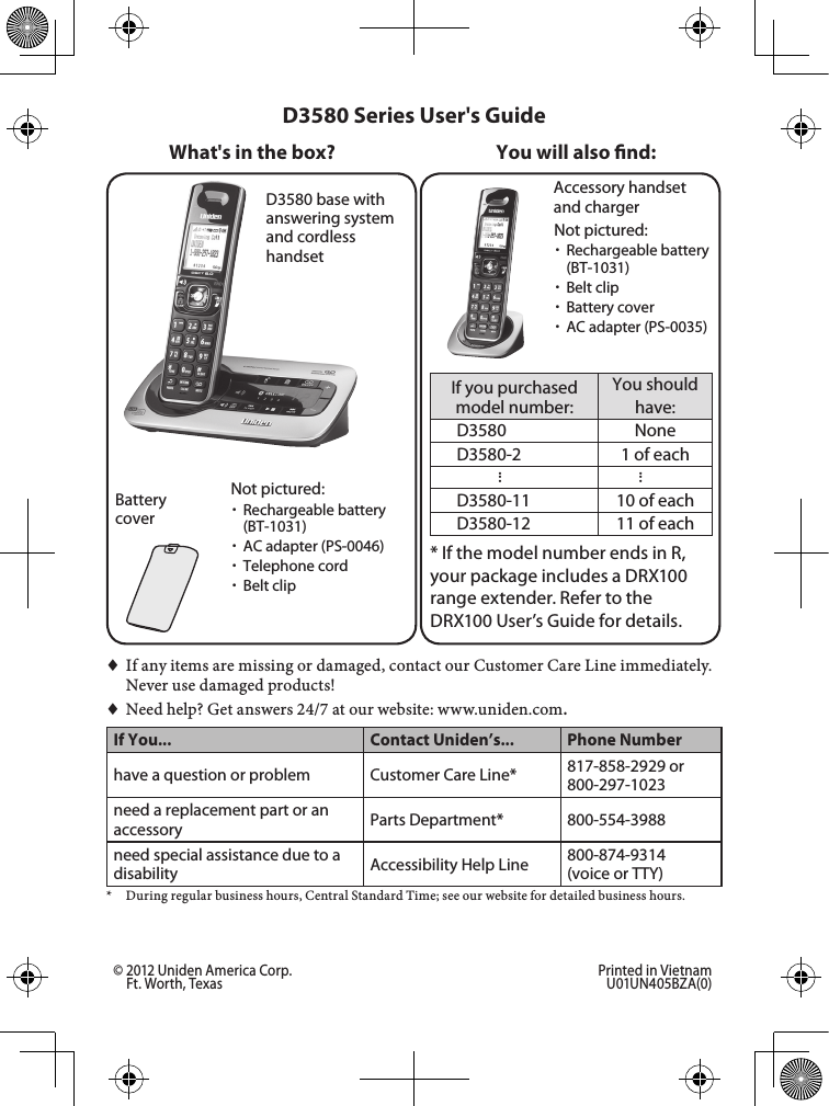 D3580 base with answering system and cordless handsetBattery coverAccessory handset and chargerIf you purchased model number:You should have:D3580 NoneD3580-2 1 of each......D3580-11 10 of eachD3580-12 11 of each* If the model number ends in R, your package includes a DRX100 range extender. Refer to the  DRX100 User’s Guide for details.You will also nd:Not pictured: xRechargeable battery (BT-1031) xAC adapter (PS-0046) xTelephone cord xBelt clip♦♦If♦any♦items♦are♦missing♦or♦damaged,♦contact♦our♦Customer♦Care♦Line♦immediately.♦Never♦use♦damaged♦products!♦♦Need♦help?♦Get♦answers♦24/7♦at♦our♦website: www.uniden.com.If You... Contact Uniden’s... Phone Numberhave a question or problem Customer Care Line* 817-858-2929 or 800-297-1023need a replacement part or an accessory Parts Department* 800-554-3988need special assistance due to a disability Accessibility Help Line  800-874-9314 (voice or TTY)*♦ During♦regular♦business♦hours,♦Central♦Standard♦Time;♦see♦our♦website♦for♦detailed♦business♦hours.D3580 Series User&apos;s GuideWhat&apos;s in the box?Not pictured: xRechargeable battery (BT-1031) xBelt clip xBattery cover xAC adapter (PS-0035)© 2012 Uniden America Corp.  Printed in Vietnam Ft. Worth, Texas  U01UN405BZA(0)