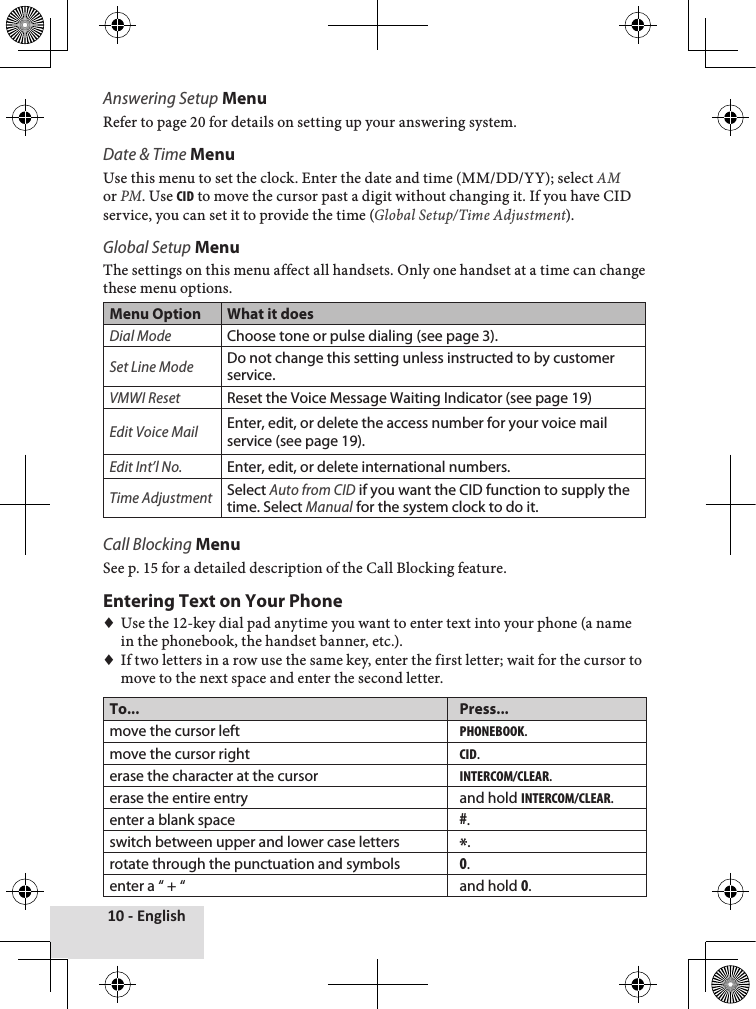 10 - EnglishAnswering Setup MenuRefer♦to♦page♦20♦for♦details♦on♦setting♦up♦your♦answering♦system.Date &amp; Time MenuUse♦this♦menu♦to♦set♦the♦clock.♦Enter♦the♦date♦and♦time♦(MM/DD/YY);♦select♦AM♦or♦PM.♦Use♦cid♦to♦move♦the♦cursor♦past♦a♦digit♦without♦changing♦it.♦If♦you♦have♦CID♦service,♦you♦can♦set♦it♦to♦provide♦the♦time♦(Global Setup/Time Adjustment).Global Setup MenuThe♦settings♦on♦this♦menu♦affect♦all♦handsets.♦Only♦one♦handset♦at♦a♦time♦can♦change♦these♦menu♦options.Menu Option What it doesDial ModeChoose tone or pulse dialing (see page 3).Set Line ModeDo not change this setting unless instructed to by customer service. VMWI ResetReset the Voice Message Waiting Indicator (see page 19)Edit Voice MailEnter, edit, or delete the access number for your voice mail service (see page 19).Edit Int’l No.Enter, edit, or delete international numbers.Time AdjustmentSelect Auto from CID if you want the CID function to supply the time. Select Manual for the system clock to do it.Call Blocking MenuSee♦p.♦15♦for♦a♦detailed♦description♦of♦the♦Call♦Blocking♦feature.♦Entering Text on Your Phone♦♦Use♦the♦12-key♦dial♦pad♦anytime♦you♦want♦to♦enter♦text♦into♦your♦phone♦(a♦name♦in♦the♦phonebook,♦the♦handset♦banner,♦etc.).♦♦If♦two♦letters♦in♦a♦row♦use♦the♦same♦key,♦enter♦the♦first♦letter;♦wait♦for♦the♦cursor♦to♦move♦to♦the♦next♦space♦and♦enter♦the♦second♦letter.To... Press...move the cursor leftpHonebook.move the cursor rightcid.erase the character at the cursorintercom/clear.erase the entire entry and hold intercom/clear.enter a blank space#.switch between upper and lower case letters *.rotate through the punctuation and symbols0.enter a “ + “ and hold 0.