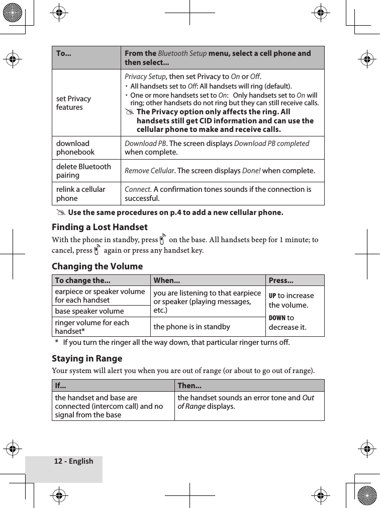 12 - EnglishTo... From the Bluetooth Setup menu, select a cell phone and then select...set Privacy featuresPrivacy Setup, then set Privacy to On or Off.  xAll handsets set to Off: All handsets will ring (default). xOne or more handsets set to On:   Only handsets set to On will ring; other handsets do not ring but they can still receive calls. #The Privacy option only affects the ring. All handsets still get CID information and can use the cellular phone to make and receive calls.download phonebookDownload PB. The screen displays Download PB completed when complete.delete Bluetooth pairingRemove Cellular. The screen displays Done! when complete.relink a cellular phoneConnect. A confirmation tones sounds if the connection is successful. #Use the same procedures on p.4 to add a new cellular phone.Finding a Lost HandsetWith♦the♦phone♦in♦standby,♦press♦ on♦the♦base.♦All♦handsets♦beep♦for♦1♦minute;♦to♦cancel,♦press♦ again♦or♦press♦any♦handset♦key.Changing the VolumeTo change the... When... Press...earpiece or speaker volume for each handset you are listening to that earpiece or speaker (playing messages, etc.)up to increase the volume.down to decrease it.base speaker volumeringer volume for each handset* the phone is in standby*   If you turn the ringer all the way down, that particular ringer turns off. Staying in RangeYour♦system♦will♦alert♦you♦when♦you♦are♦out♦of♦range♦(or♦about♦to♦go♦out♦of♦range).♦If... Then...the handset and base are connected (intercom call) and no signal from the basethe handset sounds an error tone and Out of Range displays.