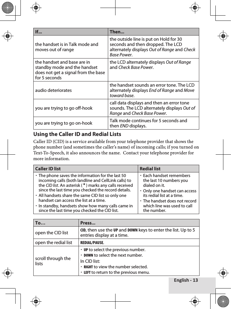 English - 13If... Then...the handset is in Talk mode and moves out of rangethe outside line is put on Hold for 30 seconds and then dropped. The LCD alternately displays Out of Range and Check Base Power.the handset and base are in standby mode and the handset does not get a signal from the base for 5 secondsthe LCD alternately displays Out of Range and Check Base Power.audio deterioratesthe handset sounds an error tone. The LCD alternately displays End of Range and Move toward base.you are trying to go off-hookcall data displays and then an error tone sounds. The LCD alternately displays Out of Range and Check Base Power.you are trying to go on-hook Talk mode continues for 5 seconds and then END displays.Using the Caller ID and Redial ListsCaller♦ID♦(CID)♦is♦a♦service♦available♦from♦your♦telephone♦provider♦that♦shows♦the♦phone♦number♦(and♦sometimes♦the♦caller’s♦name)♦of♦incoming♦calls;♦if♦you♦turned♦on♦Text-To-Speech,♦it♦also♦announces♦the♦name.♦♦Contact♦your♦telephone♦provider♦for♦more♦information.Caller ID list Redial list xThe phone saves the information for the last 50 incoming calls (both landline and CellLink calls) to the CID list. An asterisk ( * ) marks any calls received since the last time you checked the record details. xAll handsets share the same CID list so only one handset can access the list at a time.  xIn standby, handsets show how many calls came in since the last time you checked the CID list. xEach handset remembers the last 10 numbers you dialed on it.  xOnly one handset can access its redial list at a time. xThe handset does not record which line was used to call the number.To… Press...open the CID listcid, then use the up and down keys to enter the list. Up to 5 entries display at a time.open the redial listredial/pause.scroll through the lists xup to select the previous number. xdown to select the next number.In CID list: xrigHt to view the number selected. xleFt to return to the previous menu.
