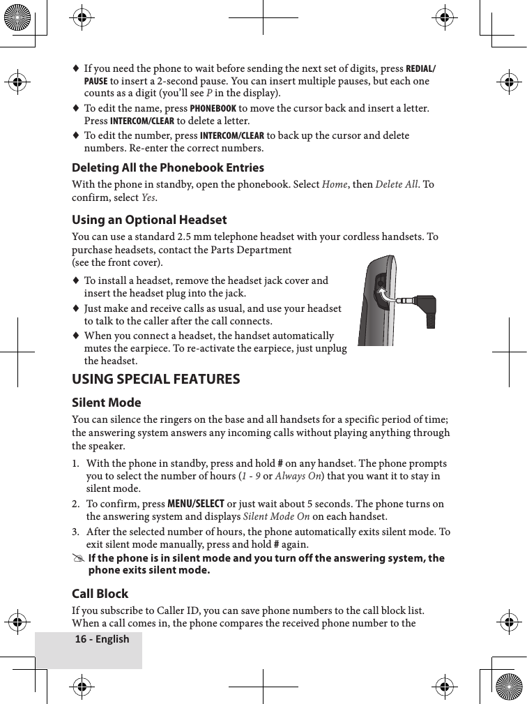 16 - English♦♦If♦you♦need♦the♦phone♦to♦wait♦before♦sending♦the♦next♦set♦of♦digits,♦press♦redial/pause♦to♦insert♦a♦2-second♦pause.♦You♦can♦insert♦multiple♦pauses,♦but♦each♦one♦counts♦as♦a♦digit♦(you’ll♦see♦P♦in♦the♦display).♦♦To♦edit♦the♦name,♦press♦pHonebook♦to♦move♦the♦cursor♦back♦and♦insert♦a♦letter.♦Press♦intercom/clear♦to♦delete♦a♦letter.♦♦To♦edit♦the♦number,♦press♦intercom/clear♦to♦back♦up♦the♦cursor♦and♦delete♦numbers.♦Re-enter♦the♦correct♦numbers.Deleting All the Phonebook EntriesWith♦the♦phone♦in♦standby,♦open♦the♦phonebook.♦Select♦Home,♦then♦Delete All.♦To♦confirm,♦select♦Yes.♦Using an Optional HeadsetYou♦can♦use♦a♦standard♦2.5♦mm♦telephone♦headset♦with♦your♦cordless♦handsets.♦To♦purchase♦headsets,♦contact♦the♦Parts♦Department♦♦(see♦the♦front♦cover).♦♦To♦install♦a♦headset,♦remove♦the♦headset♦jack♦cover♦and♦insert♦the♦headset♦plug♦into♦the♦jack.♦♦Just♦make♦and♦receive♦calls♦as♦usual,♦and♦use♦your♦headset♦to♦talk♦to♦the♦caller♦after♦the♦call♦connects.♦♦When♦you♦connect♦a♦headset,♦the♦handset♦automatically♦mutes♦the♦earpiece.♦To♦re-activate♦the♦earpiece,♦just♦unplug♦the♦headset.USING SPECIAL FEATURESSilent ModeYou♦can♦silence♦the♦ringers♦on♦the♦base♦and♦all♦handsets♦for♦a♦specific♦period♦of♦time;♦the♦answering♦system♦answers♦any♦incoming♦calls♦without♦playing♦anything♦through♦the♦speaker.♦1.♦ With♦the♦phone♦in♦standby,♦press♦and♦hold♦#♦on♦any♦handset.♦The♦phone♦prompts♦you♦to♦select♦the♦number♦of♦hours♦(1♦-♦9♦or♦Always On)♦that♦you♦want♦it♦to♦stay♦in♦silent♦mode.♦2.♦ To♦confirm,♦press♦menu/select♦or♦just♦wait♦about♦5♦seconds.♦The♦phone♦turns♦on♦the♦answering♦system♦and♦displays♦Silent Mode On♦on♦each♦handset.3.♦ After♦the♦selected♦number♦of♦hours,♦the♦phone♦automatically♦exits♦silent♦mode.♦To♦exit♦silent♦mode♦manually,♦press♦and♦hold♦#♦again. #If the phone is in silent mode and you turn off the answering system, the phone exits silent mode.Call BlockIf♦you♦subscribe♦to♦Caller♦ID,♦you♦can♦save♦phone♦numbers♦to♦the♦call♦block♦list.♦When♦a♦call♦comes♦in,♦the♦phone♦compares♦the♦received♦phone♦number♦to♦the♦