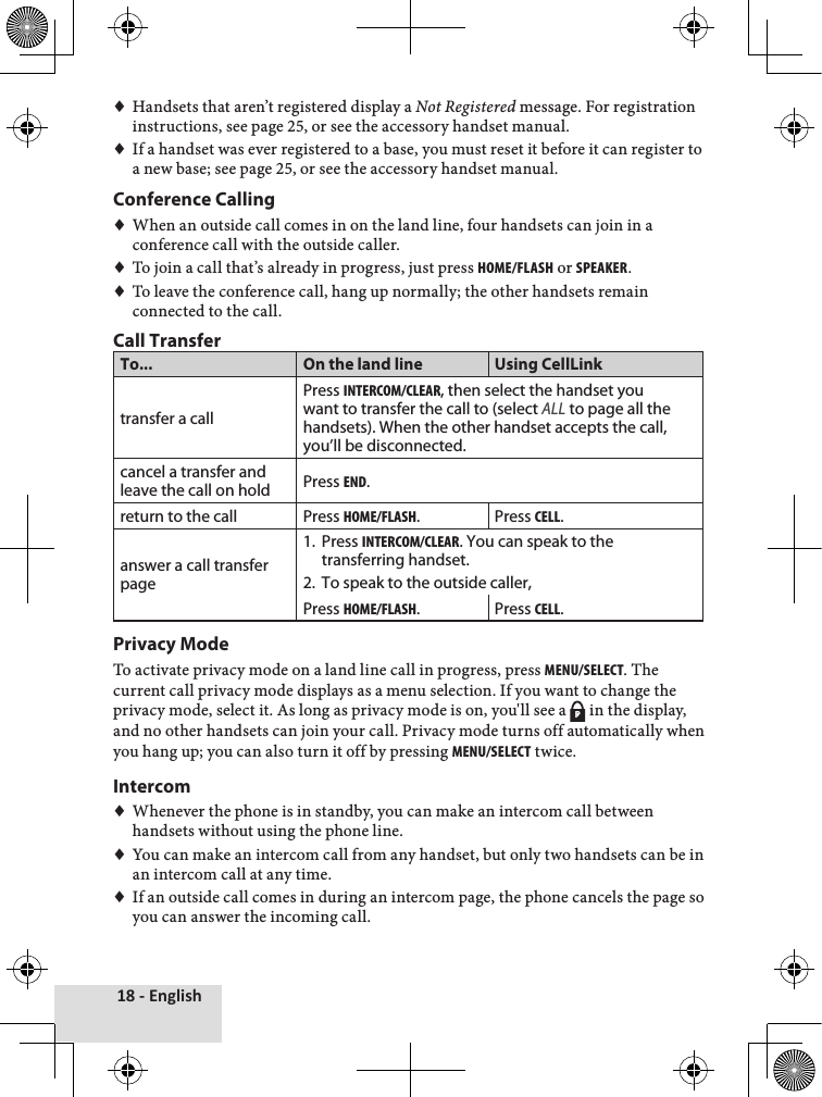 18 - English♦♦Handsets♦that♦aren’t♦registered♦display♦a♦Not Registered♦message.♦For♦registration♦instructions,♦see♦page♦25,♦or♦see♦the♦accessory♦handset♦manual.♦♦If♦a♦handset♦was♦ever♦registered♦to♦a♦base,♦you♦must♦reset♦it♦before♦it♦can♦register♦to♦a♦new♦base;♦see♦page♦25,♦or♦see♦the♦accessory♦handset♦manual.Conference Calling♦♦When♦an♦outside♦call♦comes♦in♦on♦the♦land♦line,♦four♦handsets♦can♦join♦in♦a♦conference♦call♦with♦the♦outside♦caller.♦♦♦To♦join♦a♦call♦that’s♦already♦in♦progress,♦just♦press♦Home/FlasH♦or♦speaker.♦♦♦To♦leave♦the♦conference♦call,♦hang♦up♦normally;♦the♦other♦handsets♦remain♦connected♦to♦the♦call.♦Call TransferTo... On the land line Using CellLinktransfer a callPress intercom/clear, then select the handset you want to transfer the call to (select ALL to page all the handsets). When the other handset accepts the call, you’ll be disconnected.cancel a transfer and leave the call on hold Press end.return to the call Press Home/FlasH. Press cell.answer a call transfer page1.  Press intercom/clear. You can speak to the transferring handset.2.  To speak to the outside caller,Press Home/FlasH. Press cell.Privacy ModeTo♦activate♦privacy♦mode♦on♦a♦land♦line♦call♦in♦progress,♦press♦menu/select.♦The♦current♦call♦privacy♦mode♦displays♦as♦a♦menu♦selection.♦If♦you♦want♦to♦change♦the♦privacy♦mode,♦select♦it.♦As♦long♦as♦privacy♦mode♦is♦on,♦you&apos;ll♦see♦a♦ P♦in♦the♦display,♦and♦no♦other♦handsets♦can♦join♦your♦call.♦Privacy♦mode♦turns♦off♦automatically♦when♦you♦hang♦up;♦you♦can♦also♦turn♦it♦off♦by♦pressing♦menu/select♦twice.♦Intercom♦♦Whenever♦the♦phone♦is♦in♦standby,♦you♦can♦make♦an♦intercom♦call♦between♦handsets♦without♦using♦the♦phone♦line.♦♦You♦can♦make♦an♦intercom♦call♦from♦any♦handset,♦but♦only♦two♦handsets♦can♦be♦in♦an♦intercom♦call♦at♦any♦time.♦♦If♦an♦outside♦call♦comes♦in♦during♦an♦intercom♦page,♦the♦phone♦cancels♦the♦page♦so♦you♦can♦answer♦the♦incoming♦call.