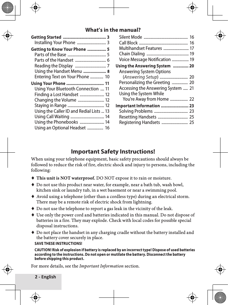 2 - EnglishGetting Started  ....................................... 3Installing Your Phone  ............................... 3Getting to Know Your Phone  ................. 5Parts of the Base  ......................................... 5Parts of the Handset  ................................. 6Reading the Display   ................................. 7Using the Handset Menu  .................... 8Entering Text on Your Phone  ..............  10Using Your Phone  .................................. 11Using Your Bluetooth Connection  .... 11Finding a Lost Handset  .......................... 12Changing the Volume  ............................ 12Staying in Range  ....................................... 12Using the Caller ID and Redial Lists  ... 13Using Call Waiting  .................................... 14Using the Phonebooks  .......................... 14Using an Optional Headset  .................  16Silent Mode  ...............................................  16Call Block  ....................................................  16Multihandset Features  ........................... 17Chain Dialing  ............................................. 19Voice Message Notication  .................. 19Using the Answering System   .............. 20Answering System Options (Answering Setup)  ..............................  20Personalizing the Greeting  .................  20Accessing the Answering System  .....  21Using the System While  You&apos;re Away from Home  ...................  22Important Information  ......................... 23Solving Problems  ....................................  23Resetting Handsets  ................................  25Registering Handsets  ............................  25Important Safety Instructions!When♦using♦your♦telephone♦equipment,♦basic♦safety♦precautions♦should♦always♦be♦followed♦to♦reduce♦the♦risk♦of♦fire,♦electric♦shock♦and♦injury♦to♦persons,♦including♦the♦following:♦♦♦This unit is NOT waterproof.♦DO♦NOT♦expose♦it♦to♦rain♦or♦moisture.♦♦Do♦not♦use♦this♦product♦near♦water,♦for♦example,♦near♦a♦bath♦tub,♦wash♦bowl,♦kitchen♦sink♦or♦laundry♦tub,♦in♦a♦wet♦basement♦or♦near♦a♦swimming♦pool.♦♦♦Avoid♦using♦a♦telephone♦(other♦than♦a♦cordless♦type)♦during♦an♦electrical♦storm.♦There♦may♦be♦a♦remote♦risk♦of♦electric♦shock♦from♦lightning.♦♦♦Do♦not♦use♦the♦telephone♦to♦report♦a♦gas♦leak♦in♦the♦vicinity♦of♦the♦leak.♦♦♦Use♦only♦the♦power♦cord♦and♦batteries♦indicated♦in♦this♦manual.♦Do♦not♦dispose♦of♦batteries♦in♦a♦fire.♦They♦may♦explode.♦Check♦with♦local♦codes♦for♦possible♦special♦disposal♦instructions.♦♦♦Do♦not♦place♦the♦handset♦in♦any♦charging♦cradle♦without♦the♦battery♦installed♦and♦the♦battery♦cover♦securely♦in♦place.SAVE THESE INSTRUCTIONS!CAUTION! Risk of explosion if battery is replaced by an incorrect type! Dispose of used batteries according to the instructions. Do not open or mutilate the battery. Disconnect the battery before shipping this product. For♦more♦details,♦see♦the♦Important Information♦section.What’s in the manual?